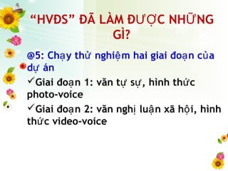 “HVĐS” ĐÃ LÀM Đ C NH NGƯỢ Ữ
GÌ?
@5: Ch y th nghi m hai giai đo n c aạ ử ệ ạ ủ
d ánự
Giai đo n 1: văn t s , hình th cạ ự ự ứ
photo-voice
Giai đo n 2: văn ngh lu n xã h i, hìnhạ ị ậ ộ
th c video-voiceứ
 