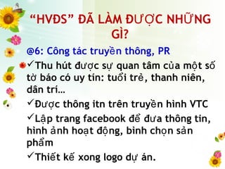 “HVĐS” ĐÃ LÀM Đ C NH NGƯỢ Ữ
GÌ?
@6: Công tác truy n thông, PRề
Thu hút đ c s quan tâm c a m t sượ ự ủ ộ ố
t báo có uy tín: tu i tr , thanh niên,ờ ổ ẻ
dân trí…
Đ c thông itn trên truy n hình VTCượ ề
L p trang facebook đ đ a thông tin,ậ ể ư
hình nh ho t đ ng, bình ch n s nả ạ ộ ọ ả
ph mẩ
Thi t k xong logo d án.ế ế ự
 