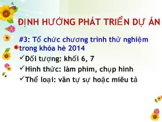 Đ NH H NG PHÁT TRI N D ÁNỊ ƯỚ Ể Ự
#3: T ch c ch ng trình th nghi mổ ứ ươ ử ệ
trong khóa hè 2014
Đ i t ng: kh i 6, 7ố ượ ố
Hình th c: làm phim, ch p hìnhứ ụ
Th lo i: văn t s ho c miêu tể ạ ự ự ặ ả
 