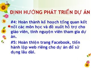 Đ NH H NG PHÁT TRI N D ÁNỊ ƯỚ Ể Ự
#4: Hoàn thành k ho ch t ng quan k tế ạ ổ ế
n i các môn h c và đ xu t h tr choố ọ ề ấ ỗ ợ
giáo viên, tình nguy n viên tham gia dệ ự
án.
#5: Hoàn thi n trang Facebook, ti nệ ế
hành l p web riêng cho d án đ sậ ự ể ử
d ng lâu dài.ụ
 