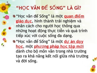 “H c văn đ S ng” là m tọ ể ố ộ quan đi mể
giáo d cụ , hình thành tr i nghi m vàả ệ
nhân cách cho ng i h c thông quaườ ọ
nh ng ho t đ ng th c ti n và quá trìnhữ ạ ộ ự ễ
ti p xúc v i cu c s ng đa d ng.ế ớ ộ ố ạ
“H c văn đ S ng” là m tọ ể ố ộ d án d yự ạ
h cọ , m tộ ph ng pháp h c t p m iươ ọ ậ ớ
dành cho b môn văn trong nhà tr ngộ ườ
t o ra kh năng k t n i gi a nhà tr ngạ ả ế ố ữ ườ
và đ i s ng.ờ ố
“H C VĂN Đ S NG” LÀ GÌ?Ọ Ể Ố
 