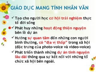 GIÁO D C MANG TÍNH NHÂN VĂNỤ
T o cho ng i h cạ ườ ọ c h i tr i nghi mơ ộ ả ệ th cự
t đ i s ngế ờ ố
Phát huy nh ngữ ho t đ ng thi n nguy nạ ộ ệ ệ
bên l d ánề ự
H ngướ s quan tâmự đ n nh ng con ng iế ữ ườ
bình th ng,ườ có “đ a v th p”ị ị ấ trong xã h iộ
(đ c tr ng c a photo-voice và video-voice)ặ ư ủ
Phát tri n thành nh ngể ữ d án tình nguy nự ệ
lâu dài thông qua s k t n i v i nh ng tự ế ố ớ ữ ổ
ch c xã h i bên ngoài.ứ ộ
 