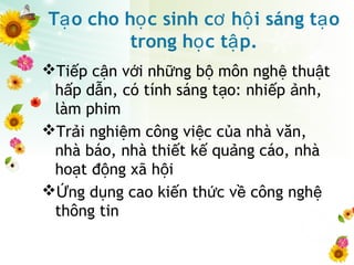 T o cho h c sinh c h i sáng t oạ ọ ơ ộ ạ
trong h c t p.ọ ậ
Ti p c n v i nh ng b môn ngh thu tế ậ ớ ữ ộ ệ ậ
h p d n, có tính sáng t o: nhi p nh,ấ ẫ ạ ế ả
làm phim
Tr i nghi m công vi c c a nhà văn,ả ệ ệ ủ
nhà báo, nhà thi t k qu ng cáo, nhàế ế ả
ho t đ ng xã h iạ ộ ộ
 ng d ng cao ki n th c v công nghỨ ụ ế ứ ề ệ
thông tin
 