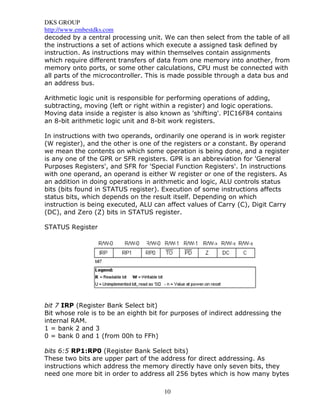 DKS GROUP
http://www.embestdks.com
10
decoded by a central processing unit. We can then select from the table of all
the instructions a set of actions which execute a assigned task defined by
instruction. As instructions may within themselves contain assignments
which require different transfers of data from one memory into another, from
memory onto ports, or some other calculations, CPU must be connected with
all parts of the microcontroller. This is made possible through a data bus and
an address bus.
Arithmetic logic unit is responsible for performing operations of adding,
subtracting, moving (left or right within a register) and logic operations.
Moving data inside a register is also known as 'shifting'. PIC16F84 contains
an 8-bit arithmetic logic unit and 8-bit work registers.
In instructions with two operands, ordinarily one operand is in work register
(W register), and the other is one of the registers or a constant. By operand
we mean the contents on which some operation is being done, and a register
is any one of the GPR or SFR registers. GPR is an abbreviation for 'General
Purposes Registers', and SFR for 'Special Function Registers'. In instructions
with one operand, an operand is either W register or one of the registers. As
an addition in doing operations in arithmetic and logic, ALU controls status
bits (bits found in STATUS register). Execution of some instructions affects
status bits, which depends on the result itself. Depending on which
instruction is being executed, ALU can affect values of Carry (C), Digit Carry
(DC), and Zero (Z) bits in STATUS register.
STATUS Register
bit 7 IRP (Register Bank Select bit)
Bit whose role is to be an eighth bit for purposes of indirect addressing the
internal RAM.
1 = bank 2 and 3
0 = bank 0 and 1 (from 00h to FFh)
bits 6:5 RP1:RP0 (Register Bank Select bits)
These two bits are upper part of the address for direct addressing. As
instructions which address the memory directly have only seven bits, they
need one more bit in order to address all 256 bytes which is how many bytes
 
