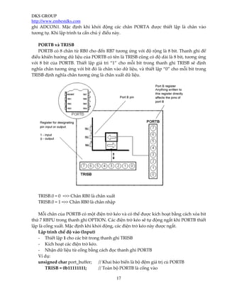 DKS GROUP
http://www.embestdks.com
17
ghi ADCON1. Mặc định khi khởi động các chân PORTA được thiết lập là chân vào
tương tự. Khi lập trình ta cần chú ý điều này.
PORTB và TRISB
PORTB có 8 chân từ RB0 cho đến RB7 tương ứng với độ rộng là 8 bit. Thanh ghi để
điều khiển hướng dữ liệu của PORTB có tên là TRISB cũng có độ dài là 8 bit, tương ứng
với 8 bit của PORTB. Thiết lập giá tri “1” cho mỗi bit trong thanh ghi TRISB sẽ định
nghĩa chân tương ứng với bit đó là chân vào dữ liệu, và thiết lập “0” cho mỗi bit trong
TRISB định nghĩa chân tương ứng là chân xuất dữ liệu.
TRISB.0 = 0 =>> Chân RB0 là chân xuất
TRISB.0 = 1 =>> Chân RB0 là chân nhập
Mỗi chân của PORTB có một điện trở kéo và có thể được kích hoạt bằng cách xóa bit
thứ 7 RBPU trong thanh ghi OPTION. Các điện trở kéo sẽ tự động ngắt khi PORTB thiết
lập là cổng xuất. Mặc định khi khởi động, các điện trở kéo này được ngắt.
Lập trình chế độ vào (Input)
- Thiết lập 1 cho các bit trong thanh ghi TRISB
- Kích hoạt các điện trở kéo.
- Nhận dữ liệu từ cổng bằng cách đọc thanh ghi PORTB
Ví dụ:
unsigned char port_buffer; // Khai báo biến là bộ đệm giá trị củ PORTB
TRISB = 0b11111111; // Toàn bộ PORTB là cổng vào
 