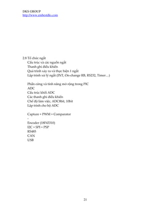 DKS GROUP
http://www.embestdks.com
21
2.8 Tổ chức ngắt
Cấu trúc và các nguồn ngắt
Thanh ghi điều khiển
Quá trình xảy ra và thực hiện 1 ngắt
Lập trình xử lý ngắt (INT, On-change RB, RS232, Timer…)
Phần cứng và tính năng mở rộng trong PIC
ADC
Cấu trúc khối ADC
Các thanh ghi điều khiển
Chế độ làm việc, ADC8bit, 10bit
Lập trình cho bộ ADC
Capture + PWM + Comparator
-
Encoder (18F43310)
I2C + SPI + PSP
RS485
CAN
USB
 
