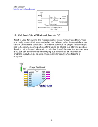 DKS GROUP
http://www.embestdks.com
8
2.2 . Khối Reset, Chân MCLR và mạch Reset cho PIC
Reset is used for putting the microcontroller into a 'known' condition. That
practically means that microcontroller can behave rather inaccurately under
certain undesirable conditions. In order to continue its proper functioning it
has to be reset, meaning all registers would be placed in a starting position.
Reset is not only used when microcontroller doesn't behave the way we want
it to, but can also be used when trying out a device as an interrupt in
program execution, or to get a microcontroller ready when loading a
program.
 