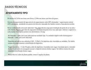 APARTAMENTO TIPO
Pé-direito de 2,62m nas áreas sem forro e 2,30m nas áreas com forro de gesso;
Sistema de aquecimento de água através de aquecimento solar (40% demanda) + aquecimento central
(60% demanda), atendendo aos pontos de chuveiro, bancadas dos banhos sociais e bancada da cozinha.
Kit ar condicionado com custo adicional. Tipo: Previsão de carga para instalação de ponto de ar na sala e
suíte master. Duplex: previsão de carga para instalação de ponto de ar nas salas (pav. inferior e superior) e
suíte master. Contrapiso acústico nos dormitórios e living;
Kit bancada + cuba com custo adicional nas unidades tipo. As unidades duplex terão churrasqueira +
bancada + cuba, sem custo adicional;
Depósitos privativos nos subsolos (2,00 – 5,50m²). Os depósitos são vinculados as unidades. Ver tabela
resumo de como tratamos a distribuição de depósitos;
Vagas vinculadas - 11 dos 94 aptos, além de depósitos vinculados tem vagas vinculadas (pois o morador
destas 11 unidades só conseguem acessar o depósito através destas vagas). Ver tabela resumo de como
tratamos a distribuição destas vagas;
Planta flexível, além da planta padrão, temos 4 opções de planta.
DADOS TÉCNICOS
 