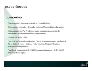 CONDOMÍNIO
Térreo elevado 7,50m em relação a Rua Coronel Cabrita;
Áreas comuns equipadas e decoradas conforme Memorial de Acabamentos;
Estacionamento no 1º e 2º subsolos. Vagas sorteadas na assembléia do
condomínio. Não necessário serviço de manobrista;
Pé-direito do térreo 3,65m;
Entrega de AC instalado na Guarita e Fitness. Infra-estrutura para instalação de
AC no Salão de Jogos e Salão de Festas Gourmet. Carga no Descanso,
Massagem e Brinquedoteca.
Previsão de condomínio de R$ 640,00 para as unidades tipo e de R$ 960,00
para as unidades duplex.
DADOS TÉCNICOS
 