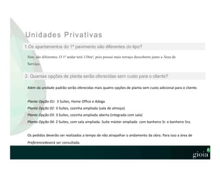 Sim, são diferentes. O 1ª andar terá 138m², pois possui mais terraço descoberto junto a Área de
Serviço.
Além da unidade padrão serão oferecidas mais quatro opções de planta sem custo adicional para o cliente.
Planta Opção 01: 3 Suítes, Home Office e Adega
Planta Opção 02: 3 Suítes, cozinha ampliada (sala de almoço)
Planta Opção 03: 3 Suítes, cozinha ampliada aberta (integrada com sala)
Planta Opção 04: 2 Suítes, com sala ampliada. Suíte máster ampliada com banheiro Sr. e banheiro Sra.
Os pedidos deverão ser realizados a tempo de não atrapalhar o andamento da obra. Para isso a área de
Preferencedeverá ser consultada.
 