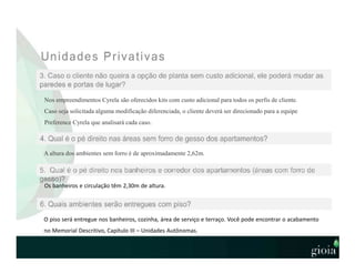 Nos empreendimentos Cyrela são oferecidos kits com custo adicional para todos os perfis de cliente.
Caso seja solicitada alguma modificação diferenciada, o cliente deverá ser direcionado para a equipe
Preference Cyrela que analisará cada caso.
A altura dos ambientes sem forro é de aproximadamente 2,62m.
Os banheiros e circulação têm 2,30m de altura.
O piso será entregue nos banheiros, cozinha, área de serviço e terraço. Você pode encontrar o acabamento
no Memorial Descritivo, Capítulo III – Unidades Autônomas.
 