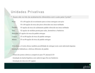 Pisos:
Paredes:
Teto:
03 a 04 opções de revestimento para as áreas entregues sem piso
03 a 04 opções de troca dos pisos oferecidos nas áreas molhadas
03 opções de troca do acabamento padrão oferecido nas áreas molhadas
02 opções de moldura pronta para salas, dormitórios e banheiros
Bancadas: 03 opções de troca do padrão entregue
Louças:
Metais:
03 ou 04 opções de troca do padrão entregue
03 ou 04 opções de troca do padrão entregue
Além disso, a Cyrela oferece também possibilidade de entregar (com custo adicional) algumas
instalações hidráulicas e elétricas diferentes do padrão:
- Altura dos pontos elétricos compatíveis para TV plasma/LCD
- Instalação de ducha higiênica com saída de água fria nos banheiros
- Instalação de chuveiro (01 opção)
 