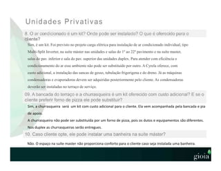 Sim, é um kit. Foi previsto no projeto carga elétrica para instalação de ar condicionado individual, tipo
Multi-Split Inverter, na suíte máster nas unidades e salas do 1º ao 22º pavimento e na suíte master,
salas do pav. inferior e sala do pav. superior das unidades duplex. Para atender com eficiência o
condicionamento do ar esse ambiente não pode ser substituído por outro. A Cyrela oferece, com
custo adicional, a instalação das sancas de gesso, tubulação frigorigena e do dreno. Já as máquinas
condensadoras e evaporadoras devem ser adquiridas posteriormente pelo cliente. As condensadoras
deverão ser instaladas no terraço de serviço.
Sim, a churrasqueira será um kit com custo adicional para o cliente. Ela vem acompanhada pela bancada e pia
de apoio.
A churrasqueira não pode ser substituída por um forno de pizza, pois os dutos e equipamentos são diferentes.
Nos duplex as churrasqueiras serão entregues.
Não. O espaço na suíte master não proporciona conforto para o cliente caso seja instalada uma banheira.
 