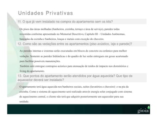 Os pisos das áreas molhadas (banheiros, cozinha, terraço e área de serviço), paredes todas
revestidas conforme apresentado no Memorial Descritivo, Capítulo III – Unidades Autônomas,
bancadas da cozinha e banheiros, louças e metais com exceção do chuveiro.
As paredes internas e externas serão executadas em blocos de concreto ou cerâmico para melhor
vedação. Somente as paredes hidráulicas e do quadro de luz serão entregues em gesso acartonado
para facilitar possíveis manutenções.
Também será entregue contrapiso acústico para atenuação de ruídos de impacto nos dormitórios e
living do apartamento.
O apartamento terá água aquecida nos banheiros sociais, suítes (lavatórios e chuveiro) e na pia da
cozinha. Como o sistema de aquecimento será realizado através energia solar conjugado com sistema
de aquecimento central, o cliente não terá que adquirir posteriormente um aquecedor para sua
unidade.
 