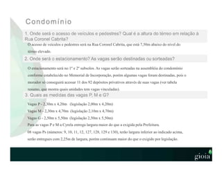 O acesso de veículos e pedestres será na Rua Coronel Cabrita, que está 7,50m abaixo do nível do
térreo elevado.
O estacionamento será no 1º e 2º subsolos. As vagas serão sorteadas na assembléia do condomínio
conforme estabelecido no Memorial de Incorporação, porém algumas vagas foram destinadas, pois o
morador só conseguirá acessar 11 dos 92 depósitos privativos através de suas vagas (ver tabela
resumo, que mostra quais unidades tem vagas vinculadas).
Vagas P - 2,30m x 4,20m (legislação 2,00m x 4,20m)
Vagas M - 2,30m x 4,70m (legislação 2,10m x 4,70m)
Vagas G - 2,50m x 5,50m (legislação 2,50m x 5,50m)
Para as vagas P e M a Cyrela entrega largura maior do que a exigida pela Prefeitura.
08 vagas Ps (números: 9, 10, 11, 12, 127, 128, 129 e 130), terão largura inferior ao indicado acima,
serão entregues com 2,25m de largura, porém continuam maior do que o exigido por legislação.
 