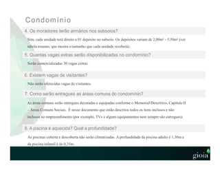Serão comercializadas 30 vagas extras.
Não serão oferecidas vagas de visitantes.
As áreas comuns serão entregues decoradas e equipadas conforme o Memorial Descritivo, Capítulo II
– Áreas Comuns Sociais. É nesse documento que estão descritos todos os itens inclusos e não
inclusos no empreendimento (por exemplo, TVs e alguns equipamentos nem sempre são entregues).
As piscinas coberta e descoberta não serão climatizadas. A profundidade da piscina adulto é 1,30m e
da piscina infantil é de 0,35m.
Sim, cada unidade terá direito a 01 depósito no subsolo. Os depósitos variam de 2,00m² - 5,50m² (ver
tabela resumo, que mostra o tamanho que cada unidade receberá).
 