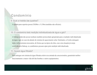 A quadra para esportes possui 20,00m x 11,50m (medidas não oficiais).
A Sabesp ainda não possui nenhum medidor protocolado apropriado para a medição individualizada
de água e gás no caso da adoção do sistema de aquecimento solar. Entretanto, a Cyrela entregará
toda a infra-estrutura necessária, de forma que na época da obra, caso esta situação já esteja
resolvida pela Sabesp, os condôminos possam optar pela medição individualizada.
Será entregue um sistema de água filtrada coletiva na entrada da concessionária, garantindo melhor
funcionamento e maior vida útil das bombas e outros equipamentos.
 