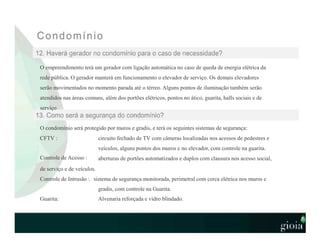 O empreendimento terá um gerador com ligação automática no caso de queda de energia elétrica da
rede pública. O gerador manterá em funcionamento o elevador de serviço. Os demais elevadores
serão movimentados no momento parada até o térreo. Alguns pontos de iluminação também serão
atendidos nas áreas comuns, além dos portões elétricos, pontos no ático, guarita, halls sociais e de
serviço
O condomínio será protegido por muros e gradis, e terá os seguintes sistemas de segurança:
CFTV :
Controle de Acesso :
circuito fechado de TV com câmeras localizadas nos acessos de pedestres e
veículos, alguns pontos dos muros e no elevador, com controle na guarita.
aberturas de portões automatizados e duplos com clausura nos acesso social,
de serviço e de veículos.
Controle de Intrusão : sistema de segurança monitorada, perimetral com cerca elétrica nos muros e
gradis, com controle na Guarita.
Guarita: Alvenaria reforçada e vidro blindado.
 