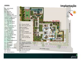 N
Implantação
05
LEGENDA:
08 – Hall entrada
pedestres
09 – Mirante
10 – Hall Social
11 - Salão de Jogos
12 – Praça Principal com
espelhos d´água, painel
cascata e pergolados
13 - Boulevard
14- Praça das Flores
15 – Salão de Festas
Gourmet
16 – Praça de apoio ao
salão de festas com
espelho d’água
17 – Pergolado de apoio
ao Salão de Festas
18 - Brinquedoteca
19 - Praça das Mamães
sob pergolado
20 – PlaygroundBaby
21 - Espiribol
22 – Playgroundaventura
23 – Descanso
24– Spa
25 – Massagem
26 - Sauna
27 – Praça do descanso
28– Redário
29 – Fitness
30 - Fitness externo
09
10
08
10
1112
13
14
16
19
17
20
21
22
18
25
26
23
24
27
28
29
30
35
36
34
38
37
3940
41
33
32
31
31 – Piscina Infantil
32 – SPA com jatos de
hidromassagem
33 – Piscina adulto
recreativa
34 - Deck molhado
35 – Piscina Adulto com
raia 25m
36 – Painel cascata
37 – Estar no nível da
água
38- Solarium
39 – Quadra recreativa
para Jogos coberta (20 x
11,50m)
40 – Praça de apoio a
quadra
41 – Gazebo Gourmet
com Churrasqueira e
forno de pizza
PROJ. SUBSOLOS
15
PROJ. TORRE
 