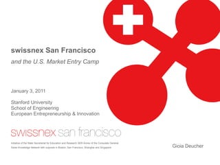 swissnex San Francisco
and the U.S. Market Entry Camp



January 3, 2011

Stanford University
School of Engineering
European Entrepreneurship & Innovation




Initiative of the State Secretariat for Education and Research SER Annex of the Consulate General.
Swiss Knowledge Network with outposts in Boston, San Francisco, Shanghai and Singapore               Gioia Deucher
 