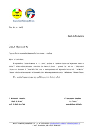 Sezione di Gioia del Colle


Prot. int. n. 10/12



                                                                                     - Spett. le Redazione




Gioia, lì 18 gennaio ’12


Oggetto: Invito a partecipazione conferenza stampa e cittadina.


Spett. le Redazione,

      I Segretari di “Gioia di Destra” e “La Destra”, sezione di Gioia del Colle con la presente siamo ad
invitarVi alla conferenza stampa e cittadina che si terrà il giorno 31 gennaio 2012 alle ore 17.30 presso il
chiostro del Comune di Gioia del Colle, con la partecipazione del Segretario Provinciale “La Destra”,
Daniele Milella, nella quale sarà raffigurata la linea politica programmatica de “La Destra e “Gioia di Destra.

      Ci è gradita l'occasione per porgerVi i nostri più distinti saluti.




Il Segretario cittadino                                                           Il Segretario cittadino
  “Gioia di Destra”                                                                     “La Destra”
sede di Gioia del Colle                                                             sede di Gioia del Colle




_______________________________________________________________________________________
     Gioia di Destra | La Destra – tel 328.9634515 e.mail: gioiadidestra@libero.it | ladestra@libero.it
                                - C.so V. Emanuele, 69 – Gioia del Colle –
 