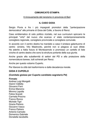 C0MUNICATO STAMPA
Il rinnovamento del renzismo in provincia di Bari
IL CASO GIOIA
Sergio Povia e fra i più impegnati promotori della "partecipazione
democratica" alle primarie di Gioia del Colle, a favore di Renzi.
Caso emblematico di ceto politico riciclato, nel suo curriculum spiccano le
principali "virtù" del nuovo che avanza: e' stato contemporaneamente
consigliere regionale, consigliere provinciale e consigliere comunale.
In accordo con il centro destra ha mandato a casa il sindaco galantuomo di
centro sinistra, Vito Mastrovito, perché non si piegava ai suoi diktat.
Ha aderito a Italia futura di Montezemolo e promosso un cartello di liste
civiche di centro destra che sono la struttura portante della sua giunta.
Anche grazie alla subalternità di settori del PD e alla protezione della
nomenclatura barese, tutti schierati per Renzi.
Anche per questo votiamo Cuperlo.
Per liberare la città dal trasformismo e dalla decadenza morale.
GIOIA X CUPERLO
(Comitato gioiese per Cuperlo candidato segretario Pd)
Firmato
Andrea Luigi Mongelli
Gianni Valletta
Giovanni Ferri
Enrico Mancino
Mimmo Lapolla
Felice Scarati
Carmela Procino
Franco Ronco
Michele Tigri
Grazia Petrera
Giovanni Vasco
Franco Petrera
Antonio Caricato
Domenico Gabriele
Donatella Iacobellis

 