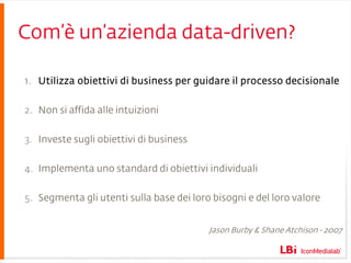 Com’è un’azienda data-driven? Utilizza obiettivi di business per guidare il processo decisionale Non si affida alle intuizioni Investe sugli obiettivi di business Implementa uno standard di obiettivi individuali Segmenta gli utenti sulla base dei loro bisogni e del loro valore Jason Burby & Shane Atchison - 2007 