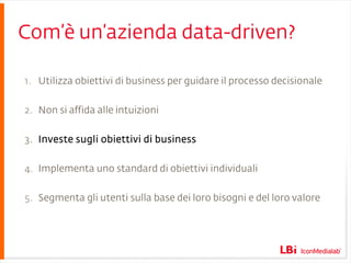 Com’è un’azienda data-driven? Utilizza obiettivi di business per guidare il processo decisionale Non si affida alle intuizioni Investe sugli obiettivi di business Implementa uno standard di obiettivi individuali Segmenta gli utenti sulla base dei loro bisogni e del loro valore 
