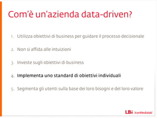 Com’è un’azienda data-driven? Utilizza obiettivi di business per guidare il processo decisionale Non si affida alle intuizioni Investe sugli obiettivi di business Implementa uno standard di obiettivi individuali Segmenta gli utenti sulla base dei loro bisogni e del loro valore 