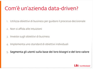 Com’è un’azienda data-driven? Utilizza obiettivi di business per guidare il processo decisionale Non si affida alle intuizioni Investe sugli obiettivi di business Implementa uno standard di obiettivi individuali Segmenta gli utenti sulla base dei loro bisogni e del loro valore 