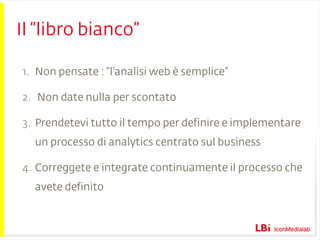 Il “libro bianco” Non pensate : “l’analisi web è semplice” Non date nulla per scontato Prendetevi tutto il tempo per definire e implementare un processo di analytics centrato sul business  Correggete e integrate continuamente il processo che avete definito 