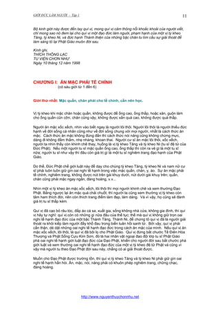 GIỚI ĐỨC LÀM NGƯỜI - Tập 1

11

Bộ kinh giới này được đến tay quí vị, mong quí vị cảm thông nỗi khoắc khoải của người viết,
chỉ mong sao nó đem lại cho quí vị một đạo đức làm nguời, phạm hạnh của một vị tỳ kheo
Tăng, tỳ kheo Ni, và đức hạnh Thánh thiện của những bậc chân tu tìm cầu sự giải thoát để
làm sáng tỏ lại Phật Giáo muôn đời sau.
Kính ghi,
THÍCH THÔNG LẠC
TU VIỆN CHƠN NHƯ
Ngày 10 tháng 12 năm 1998

CHƯƠNG I: ĂN MẶC PHẢI TỀ CHỈNH
(có sáu giới từ 1 đến 6)

Giới thứ nhất: Mặc quần, chăn phải cho tề chỉnh, cần nên học.
Vị tỳ kheo khi mặc chăn hoặc quần, không được để ống cao, ống thấp, hoặc xăn, guộn làm
cho ống quần cũn cỡn, chăn cũng vậy, không được xắn quá cao, không được quá thấp.
Người ăn mặc xốc xếch, nhìn vào biết ngay là người lôi thôi. Người lôi thôi là người thiếu đức
hạnh về đời sống cá nhân cũng như về đời sống chung với mọi người, nhất là cách thức ăn
mặc. Cách thức ăn mặc không đúng đắn thì cách thức nói năng cũng không chừng mực,
dáng đi không đằm thắm, nhẹ nhàng, khoan thai. Người cư sĩ ăn mặc lôi thôi, xốc xếch,
người ta nhìn thấy còn khinh chê thay, huống là vị tỳ kheo Tăng và tỳ kheo Ni (tu sĩ đệ tử của
Đức Phật). Nếu một người tu sĩ mặc quần ống cao, ống thấp thì còn ra vẻ gì là một tu sĩ
nữa; người tu sĩ như vậy thì đâu còn giá trị gì là một tu sĩ nghiêm trang đạo hạnh của Phật
Giáo.
Do thế, Đức Phật chế giới luật này để dạy cho chúng tỳ kheo Tăng, tỳ kheo Ni và nam nữ cư
sĩ phải luôn luôn giữ gìn oai nghi tế hạnh trong việc mặc quần, chăn, y, áo. Sự ăn mặc phải
tề chỉnh, nghiêm trang, không được nút trên gài khuy dưới, nút dưới gài khuy trên; quần,
chăn cũng phải mặc ngay ngắn, đàng hoàng, v.v...
Nhìn một vị tỳ kheo ăn mặc xốc xếch, lôi thôi thì mọi người khinh chê và xem thường Đạo
Phật. Bằng ngược lại ăn mặc quá chải chuốt, thì người ta cũng xem thường vị tỳ kheo còn
tâm ham thích đời, nên còn thích trang điểm làm đẹp, làm dáng. Và vì vậy, họ cũng sẽ đánh
giá trị tu sĩ thấp kém.
Quí vị đã cạo bỏ râu tóc, đắp áo cà sa, xuất gia, sống không nhà cửa, không gia đình, thì quí
vị hãy tự nghĩ: quí vị còn có những gì nữa đâu của thế tục; thế mà quí vị không giữ trọn oai
nghi tế hạnh đạo đức của một bậc Thánh Tăng, Thánh Ni, để chứng tỏ quí vị đã là người giải
thoát ra khỏi kiếp làm người đầy khổ đau trong biển luân hồi sanh tử. Bởi vậy, quí vị phải
cẩn thận, dè dặt những oai nghi tế hạnh đạo đức trong cách ăn mặc của mình. Nếu quí vị ăn
mặc xốc xếch, lôi thôi, là quí vị đã bôi lọ cho Phật Giáo. Quí vị đừng bắt chước Tế Điên Hòa
Thượng và Phật Sống Cựu Kim Sơn, đó là hai nhân vật ngoại đạo đội lớp tu sĩ Phật Giáo
phá oai nghi tế hạnh giới luật đạo đức của Đạo Phật, khiến cho người đời sau bắt chước phá
giới luật và xem thường oai nghi tế hạnh đạo đức của một vị tỳ kheo đệ tử Phật và cũng vì
vậy mà người tu theo Đạo Phật đời sau này, chẳng có ai giải thoát được.
Muốn cho Đạo Phật được trường tồn, thì quí vị tỳ kheo Tăng và tỳ kheo Ni phải giữ gìn oai
nghi tế hạnh hẳn hòi. Ăn, mặc, nói, năng phải có khuôn phép nghiêm trang, chững chạc,
đàng hoàng.

http://www.nguyenthuychonnhu.net

 