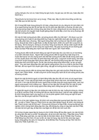 GIỚI ĐỨC LÀM NGƯỜI - Tập 1

13

xuống một góc như vòi voi, hoặc thòng hai góc trước, hai góc sau vén lên cao, hoặc xếp nhỏ
thành lai y.
Tăng khước kỳ tức là áo trùm vai (y trung). Phép mặc, đắp nó phải chừa trống vai bên tay
mặt, đắp qua vai bên tay trái.
Khi ở trong thất hoặc trong phòng thì chỉ mặc y tăng khước kỳ và y tăng kỳ chi (cái chăn); khi
đi ra ngoài đường hay làm lễ các bậc tôn túc thì phải mặc đắp thêm y thượng; khi sắm sửa
đồ cúng dường hoặc làm những công việc khác thì mặc y tăng khước kỳ và y tăng kỳ chi; khi
nào làm phước chú nguyện hoặc thuyết giảng pháp thì phải đắp y trùm hai vai (y thượng), để
thể hiện tướng phước điền.
Khi nào thì hiện tướng phước điền, và tướng phước điền như thế nào? - Khi được vua mời
cúng dường cơm hoặc đi vào làng khất thực hoặc lúc ngồi thiền dưới gốc cây hoặc khi thọ
thực, đều phải mặc y thượng. Mọi người trông thấy một vị tỳ kheo ăn mặc tề chỉnh nghiêm
trang, đúng là bậc chân tu giải thoát, có đầy đủ đạo hạnh, khiến cho sanh tâm cung kính và
tôn trọng. Đó là chúng ta, những tu sĩ tỳ kheo Tăng và tỳ kheo Ni, đã tạo nhân duyên tốt để
dạy đạo đức cung kính và tôn trọng cho người khác, hầu giúp họ hướng về con đường giải
thoát của Đạo Phật bằng đức hạnh toàn thiện làm người, làm Thánh Nhân.
Tướng phước điền là tất cả hành động oai nghi tế hạnh đạo đức của một vị tu sĩ mà không
có ai dám chê trách được. Người hiện tướng phước điền là người thực hiện lòng từ bi,
muốn đem lại lợi ích cho chúng sanh nên thể hiện tướng phước điền đó để chúng sanh nào
có hữu duyên được nhìn thấy và sanh khởi lòng mến phục, cung kính và tôn trọng, nhờ lòng
cung kính và tôn trọng đạo hạnh phước điền đó, nên thường sống trong đạo đức nhân quả
không làm khổ mình khổ người. Do đó, tâm thường sống trong thanh thản, an lạc và hạnh
phúc. Cho nên hành động đạo đức giới luật là ruộng phước của vị tu sĩ đệ tử của Đức Phật
thể hiện, để mọi người hữu duyên gieo trồng, cấy gặt và hưởng phước báu vô lượng nơi đó.
Tóm lại tướng phước điền là những hành động đạo đức giới luật của Đức Phật đã dạy làm
người, làm Thánh Nhân. Ai biết cung kính và tôn trọng đức hạnh đó thì sẽ hưởng phước báu
vô lượng vô biên.
Người ăn mặc lôi thôi là người có hành động thiếu đạo đức đối với mình và với người khác.
Tại sao vậy? Vì ăn mặc lôi thôi khiến cho người khác khinh chê mình, đó là thiếu đạo đức
với mình; vì ăn mặc lôi thôi đối trước người khác là thiếu lòng tôn trọng người khác, xem mọi
người xung quanh mình chẳng ra gì. Người có học đạo đức về cách thức ăn mặc thì phải
biết tôn trọng mình và tôn trọng người khác bằng cách chẳng bao giờ ăn mặc lôi thôi.
Ở ngoài đời người có đạo đức còn không ăn mặc lôi thôi như vậy, huống là chúng ta, những
tu sĩ đệ tử của Đức Phật, thì không thể nào ăn mặc lôi thôi được, phải ăn mặc nghiêm trang,
tề chỉnh đúng phạm hạnh của người tu sĩ, tức là phải nghiêm chỉnh trong oai nghi tế hạnh
đạo đức của tất cả giới luật Đức Phật đã dạy.
Một vị tu sĩ ăn mặc nghiêm trang, tề chỉnh mới xứng đáng làm gương hạnh đạo đức cho tín
đồ. Là một vị Thánh Tăng và Thánh Ni thì ăn mặc phải nghiêm trang, tề chỉnh, chứ không lẽ
bậc Thánh mà ăn mặc lôi thôi sao? Chúng ta là những tu sĩ Đạo Phật, chúng ta phải giữ gìn
nghiêm chỉnh những hành động đạo đức này, để không phụ công ơn dạy bảo của Đức Phật,
mà toàn bộ kinh giới dạy về đạo đức của Ngài còn để lại mãi mãi muôn đời.
Chỉ có bọn tà giáo ngoại đạo lợi dụng có chút ít thần thông để lừa đảo người, ăn mặc lôi thôi,
ăn uống bẩn thỉu làm ra vẻ Bồ Tát giáng lâm, đó là hình ảnh Hàn Sơn, Thập Đắc trong Thiền
Tông; Phật sống xuất hiện, ăn mặc dơ bẩn lôi thôi lếch thếch, đó là Tế Điên Hòa Thượng,
Phật Sống Cựu Kim Sơn; Di Lặc ra đời, ăn mặc hở hang, bày da hở thịt, phơi bày ngực
bụng, trông giống như phụ nữ mang thai, đó là Bố Đại Hòa Thượng và ông Trần Văn Em
Giáo Chủ Thiền Xuất Hồn, v.v...

http://www.nguyenthuychonnhu.net

 