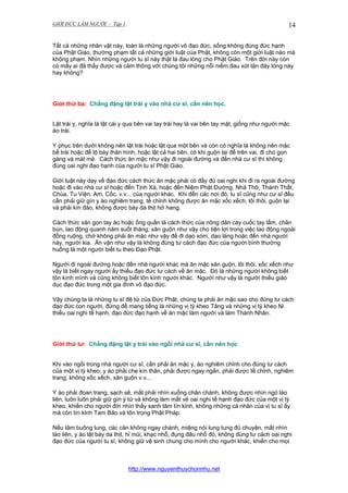 GIỚI ĐỨC LÀM NGƯỜI - Tập 1

14

Tất cả những nhân vật này, toàn là những người vô đạo đức, sống không đúng đức hạnh
của Phật Giáo, thường phạm tất cả những giới luật của Phật, không còn một giới luật nào mà
không phạm. Nhìn những người tu sĩ này thật là đau lòng cho Phật Giáo. Trên đời này còn
có mấy ai đã thấy được và cảm thông với chúng tôi những nỗi niềm đau xót tận đáy lòng này
hay không?

Giới thứ ba: Chẳng đặng lật trái y vào nhà cư sĩ, cần nên học.
Lật trái y, nghĩa là lật cái y qua bên vai tay trái hay là vai bên tay mặt, giống như người mặc
áo trái.
Y phục trên dưới không nên lật trái hoặc lật qua một bên và còn có nghĩa là không nên mặc
bề trái hoặc để lộ bày thân hình, hoặc lật cả hai bên, có khi guộn lại để trên vai, đi cho gọn
gàng và mát mẻ. Cách thức ăn mặc như vậy đi ngoài đường và đến nhà cư sĩ thì không
đúng oai nghi đạo hạnh của người tu sĩ Phật Giáo.
Giới luật này dạy về đạo đức cách thức ăn mặc phải có đầy đủ oai nghi khi đi ra ngoài đường
hoặc đi vào nhà cư sĩ hoặc đến Tịnh Xá, hoặc đến Niệm Phật Đường, Nhà Thờ, Thánh Thất,
Chùa, Tu Viện, Am, Cốc, v.v... của người khác. Khi đến các nơi đó, tu sĩ cũng như cư sĩ đều
cần phải giữ gìn y áo nghiêm trang, tề chỉnh không được ăn mặc xốc xếch, lôi thôi, guộn lại
và phải kín đáo, không được bày da thịt hở hang.
Cách thức xăn gọn tay áo hoặc ống quần là cách thức của nông dân cày cuốc tay lấm, chân
bùn, lao động quanh năm suốt tháng; xăn guộn như vậy cho tiện lợi trong việc lao động ngoài
đồng ruộng, chớ không phải ăn mặc như vậy để đi dạo xóm, dạo làng hoặc đến nhà người
này, người kia. Ăn vận như vậy là không đúng tư cách đạo đức của người bình thường
huống là một người biết tu theo Đạo Phật.
Người đi ngoài đường hoặc đến nhà người khác mà ăn mặc xăn guộn, lôi thôi, xốc xếch như
vậy là biết ngay người ấy thiếu đạo đức tư cách về ăn mặc. Đó là những người không biết
tôn kính mình và cũng không biết tôn kính người khác. Người như vậy là người thiếu giáo
dục đạo đức trong một gia đình vô đạo đức.
Vậy chúng ta là những tu sĩ đệ tử của Đức Phật, chúng ta phải ăn mặc sao cho đúng tư cách
đạo đức con người, đừng để mang tiếng là những vị tỳ kheo Tăng và những vị tỳ kheo Ni
thiếu oai nghi tế hạnh, đạo đức đạo hạnh về ăn mặc làm người và làm Thánh Nhân.

Giới thứ tư: Chẳng đặng lật y trái vào ngồi nhà cư sĩ, cần nên học
Khi vào ngồi trong nhà người cư sĩ, cần phải ăn mặc y, áo nghiêm chỉnh cho đúng tư cách
của một vị tỳ kheo; y áo phải che kín thân, phải được ngay ngắn, phải được tề chỉnh, nghiêm
trang, không xốc xếch, xăn guộn v.v...
Y áo phải đoan trang, sạch sẽ, mắt phải nhìn xuống chân chánh, không được nhìn ngó láo
liên, luôn luôn phải giữ gìn ý tứ và không làm mất vẻ oai nghi tế hạnh đạo đức của một vị tỳ
kheo, khiến cho người đời nhìn thấy sanh tâm tín kỉnh, không những cá nhân của vị tu sĩ ấy
mà còn tín kỉnh Tam Bảo và tôn trọng Phật Pháp.
Nếu tâm buông lung, các căn không ngay chánh, miệng nói lung tung đủ chuyện, mắt nhìn
láo liên, y áo lật bày da thịt, hỉ mũi, khạc nhổ, đụng đâu nhổ đó, không đúng tư cách oai nghi
đạo đức của người tu sĩ, không giữ vệ sinh chung cho mình cho người khác, khiến cho mọi

http://www.nguyenthuychonnhu.net

 