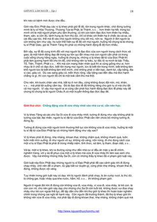 GIỚI ĐỨC LÀM NGƯỜI - Tập 1

18

khi nào có bệnh mới được che đầu.
Giới này Đức Phật dạy các vị tỳ kheo phải giữ lễ độ, tôn trọng người khác, chớ đừng tưởng
mình là tu sĩ Hòa Thượng, Thượng Tọa là Phật, là Thánh, v.v... hơn thiên hạ hết, trong lúc
mình chỉ là một người phàm phu tầm thường, có khi còn kém đạo đức hơn thiên hạ nhiều,
tham, sân, si còn đủ, tánh hung ác hơn thú dử, chỉ có khác với thiên hạ ở chiếc áo cà sa, và
cái đầu cạo tóc, thế mà đi vào nhà người không chịu dỡ mũ, nón ra. Người ở đời người ta
còn không làm như vậy, họ luôn thể hiện sự lễ độ với mọi người, huống hồ chúng ta là những
tu sĩ Phật Giáo, gọi là Thánh Tăng thì phải có những hành động lễ độ hơn nhiều.
Bởi vậy, sự lễ độ cung kính đối với mọi người là đạo đức của con người trong cách thức xã
giao, là một hành động đẹp đẽ trong sự tôn quí lẫn nhau mà con người cần phải có trong
cuộc sống chung hằng ngày, huống là chúng ta, những vị tỳ kheo đệ tử của Đức Phật thì
phải làm gương hạnh tốt cho tín đồ, chớ không nên tự kiêu, tự đắc tỏ ra mình là bậc Thầy,
Tổ, Tiên, Thánh, Phật v.v... Khi mà còn mang thân nhân quả thì ai cũng giống như ai, hơn
nhau là ở chỗ có đạo đức, biết tôn trọng mọi người, tức là biết tôn trọng mình; biết không làm
khổ người tức là biết không làm khổ mình, chớ không phải vì tiền bạc, danh lợi, cấp bằng, địa
vị cao, giàu có. Dù cao sang giàu có, kiến thức rộng, cấp bằng cao đến đâu mà đức hạnh
chẳng ra gì, thì con người đó chỉ là một loài cầm thú mà thôi.
Cho nên, khi bước chân vào nhà, bất kỳ ở nơi đâu, cũng không được đội nón, mũ, khăn,
v.v... mà phải lột xuống cầm tay. Đó là đạo đức lễ độ không riêng cho giới tu sĩ mà cho tất
cả mọi người. Vì vậy mọi người ai ai cũng cần phải học hành động đạo đức lễ phép này để
chứng tỏ chúng ta là người Châu Á có một truyền thống đạo đức đẹp đẽ.

Giới thứ chín: Chẳng đặng vừa đi vừa nhảy nhót vào nhà cư sĩ, cần nên học.
Vị tỳ kheo Tăng và các chú Sa Di vừa đi vừa nhảy nhót, tướng đi đứng như vậy không phải là
tướng của bậc đại nhân, người tu sĩ đệ tử của Đức Phật cần nên chừa bỏ những tướng đi,
đứng ấy.
Tướng đi đứng của một người bình thường thế tục còn không vừa đi vừa nhảy, huống là một
tu sĩ đệ tử của Đức Phật lại có những hành động như vậy sao?
Vị tỳ kheo phải đi đứng, nhẹ nhàng, khoan thai, không chậm quá, không nhanh quá, luôn
luôn mắt nhìn xuống, đi như người vô sự, không vội vàng, nôn nóng, đi cho đúng cách của
một vị tu sĩ Đạo Phật là phải đi trong nhiếp niệm, tỉnh thức, xả tâm, ly tham, đoạn diệt, v.v...
Vả lại, một vị tỳ kheo, khi ra đường cũng như đến nhà cư sĩ đều ăn mặc y áo tề chỉnh,
nghiêm trang, với y áo lễ phục của một vị tỳ kheo mà vừa đi vừa nhảy thì làm sao xem cho
được. Vậy mà không những thầy Sa Di, còn có những thầy tỳ kheo đã vi phạm giới luật này.
Giới luật này Đức Phật dạy những người tu sĩ Đạo Phật phải đề cao cảnh giác khi đi đứng
chạy nhảy, chớ nên để vi phạm, dù gặp bất cứ duyên gì, cũng phải nhẹ nhàng, khoan thai đi,
đứng, không được vội vàng.
Tuy nhiên trong giới luật này có dạy: khi bị người đánh phải chạy, bị ăn cướp rượt, bị thú dữ,
bị chông gai, hoặc nhảy qua khe nước, hầm, hố, v.v... thì không phạm giới.
Người ở ngoài đời khi đi đứng còn không vừa đi, vừa nhảy, vì vừa đi, vừa nhảy, là trẻ con, là
còn con nít, cho nên giới này dạy cho những chú Sa Di còn tuổi trẻ, không được vui đùa chạy
nhảy như trẻ con ngoài thế tục, để tập dần cho đến khi thọ giới tỳ kheo thì hoàn toàn nghiêm
chỉnh trong những oai nghi tế hạnh này. Còn người đã trưởng thành, đã thọ tỳ kheo giới thì
không nên vừa đi vừa nhảy, mà phải tập đi đứng khoan thai, nhẹ nhàng, không chậm quá mà

http://www.nguyenthuychonnhu.net

 