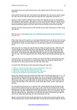 GIỚI ĐỨC LÀM NGƯỜI - Tập 1

19

cũng không nhanh quá, phải đi đứng trong tư cách nghiêm trang, tề chỉnh của một vị tu sĩ
Đạo Phật.
Hành động đi đứng khoan thai, nhẹ nhàng là hành động đạo đức của một con người có giáo
dục. Nếu vừa đi vừa nhảy là hành động của người lấc cấc, ngang tàng, bướng bỉnh, v.v...
Người tu sĩ đệ tử của Đức Phật phải tránh những hành động lấc cấc này, nó không phải là
hành động của người tu hành. Nếu người tu sĩ còn có những hành động như vậy thì nên lột
áo ra khỏi cổng chùa để khỏi mang tiếng chung cho những người tu sĩ khác, vì những hành
động đi đứng không nghiêm chỉnh này, người ta sẽ xem thường và khinh chê Phật Giáo.
Vậy các vị tỳ kheo Tăng và tỳ kheo Ni cần phải đề cao cảnh giác không được vi phạm những
giới luật này.

Giới thứ mười: Chẳng đặng chạy vào và ngồi không đúng cách trong nhà người cư sĩ,
cần nên học.
Phàm chạy nhảy vào nhà người cư sĩ, tướng ấy không phải tướng của bậc đại nhân mà cũng
không phải tướng của vị tỳ kheo đệ tử Đức Phật. Chạy như vậy y, áo sẽ tung toé bay phấp
phới rất khó coi, khiến cho người ngoài nhìn vào đánh giá trị người tu sĩ như kẻ phàm phu
tục tử.
Ngồi trong nhà cư sĩ không nên ngồi ôm đầu gối, không nên ngồi tréo chân. Ngồi tréo chân
có nghĩa là bắp vế này để lên bắp vế kia, hoặc đầu gối này để trên đầu gối kia, hoặc bắp
chân này để trên ống chân kia, hoặc xếp bằng một chân, còn một chân co lại để bàn chân
trên mắt cá. Đó là những cách ngồi không đúng đắn mà một vị tu sĩ Đạo Phật không được
ngồi như vậy. Cách thức ngồi tốt nhất của tu sĩ Đạo Phật là ngồi xếp bằng kiết già hoặc bán
già.
Chạy vào nhà cư sĩ (nói chung là tu sĩ không nên chạy là tốt nhất) và ngồi không đúng cách,
như trên đã dạy, nếu những vị tu sĩ vi phạm là đã vi phạm vào những oai nghi tế hạnh tư
cách đạo đức đi, đứng, ngồi của một vị tỳ kheo thiếu phạm hạnh.
Trong kinh Đức Phật đã dạy có bốn hạng người không nên chạy nhảy:
1.- Một vị tu sĩ đệ tử của Phật, mặc y áo cà sa không được chạy nhảy.
2.- Một ông vua mặc long bào, không nên chạy nhảy.
3.- Một cô gái, dù giai cấp nào cũng không được chạy nhảy.
4.- Một thớt voi bắt bành ra trận không được chạy nhảy.
Người chạy nhảy là những người không đằm thắm, tánh tình không dịu dàng, êm ái, v.v... đó
là những người không học đạo đức làm người nên mới có những hành động thiếu tư cách
đạo đức như vậy. Người tu sĩ Đạo Phật phải tu tập và giữ gìn những oai nghi tế hạnh này,
để trở thành những con người đằm thắm, dịu dàng, êm ái, khoan thai. Nhờ có tánh tình đó
mà tâm hồn trầm lặng, vô sự, thanh thản, an lạc và tiến đến xả tâm, ly tham, đoạn diệt mới
dễ dàng.
Khi vào ngồi trong nhà người cư sĩ, ngồi tréo chân, nhất là bắp đùi này gác lên bắp đùi kia,
đó là cách thức ngồi tỏ vẻ ngã mạn, kiêu căng, tự đắc, phách lối (tỏ ra ta đây là hơn ai hết).
Những người như vậy là những kẻ không biết tôn trọng mình; thấy cử chỉ như vậy là người ta
mất thiện cảm ngay liền. Nhất là phụ nữ mà ngồi tréo chân thì trông có vẽ phách lối, ngang
tàng như một tay anh chị. Người đời có học đạo đức Nho Giáo, họ không bao giờ ngồi như
vậy, chỉ có những người thiếu đạo đức mới có tác phong như vậy.
Người tu sĩ Đạo Phật cần phải học tập giới luật này cho thông suốt và giữ gìn nghiêm chỉnh,
để xứng đáng là đệ tử của Đức Phật, biết khiêm hạ trong tất cả những hành động khi đối tiếp

http://www.nguyenthuychonnhu.net

 