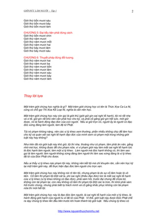 GIỚI ĐỨC LÀM NGƯỜI - Tập 1

2

Giới thứ bốn mươi sáu
Giới thứ bốn mươi bảy
Giới thứ bốn mươi tám
CHƯƠNG 5: Đại tiểu tiện phải đúng cách.
Giới thứ bốn mươi chín
Giới thứ năm mươi
Giới thứ năm mươi mốt
Giới thứ năm mươi hai
Giới thứ bảy mươi lăm
Giới thứ bảy mươi sáu
CHƯƠNG 6: Thuyết pháp đúng đối tượng.
Giới thứ năm mươi hai
Giới thứ năm mươi ba
Giới thứ năm mươi bốn
Giới thứ năm mươi lăm
Giới thứ năm mươi sáu
Giới thứ năm mươi bảy
Giới thứ năm mươi tám

Thay lời tựa
Một trăm giới chúng học nghĩa là gì? Một trăm giới chúng học có tên là Thức Xoa Ca La Ni,
cũng có chỗ gọi Thi Xoa Kế Loại Ni, nghĩa là cần nên học.
Một trăm giới chúng học này còn gọi là giới thủ (giới giữ gìn oai nghi tế hạnh), tội nó rất nhẹ
và vi tế, giữ gìn rất khó nên cần phải học cho kỹ, và phải cố gắng giữ gìn hết sức, mới giữ
được, nó là hành động đạo đức của con người. Nếu ai giữ trọn nó, người ấy là người có đạo
đức xứng đáng làm người, làm đệ tử Phật.
Tội nó phạm không nặng, nên các vị tỳ kheo xem thường, phần nhiều không chịu để tâm học
cho kỹ và quán xét oai nghi tế hạnh đạo đức của mình xem có phạm một trong những giới
luật này hay không?
Như trên đã nói giới luật này khó giữ, tội thì nhẹ, thoảng như có phạm, tâm phải ăn năn, gắng
nhớ mà học, không được để cho phạm nữa, vì vi phạm giới này làm mất oai nghi tế hạnh tức
là đức hạnh làm người, làm một vị tỳ kheo. Làm người mà đức hạnh không có, thì làm sao
gọi là làm người; làm người không xứng đáng làm người thì làm sao xứng đáng là vị tỳ kheo
đệ tử của Đức Phật cho được.
Nếu ai thấy vị tỳ kheo nào phạm tội này, không nên kết tội mà chỉ khuyên răn, cần nên học kỹ
lại một trăm giới này, để thực hiện đạo đức làm người cho trọn vẹn.
Một trăm giới chúng học này không nói rõ tên tội, nhưng phạm là do sự cố tâm hoặc là vô
tâm. Cố tâm thì phạm tội Đột cát la, phi oai nghi (thiếu đạo đức) tức là mất oai nghi tế hạnh
của vị tỳ kheo (vị tỳ kheo không có đạo đức), phải sám hối, trước đại chúng để chừa bỏ,
không còn tái phạm lại, còn nếu không cố tâm thì phạm tội Đột các la trơn, thì khỏi phải sám
hối trước chúng, nhưng phải biết tự trách mình và cố gắng khắc phục không còn tái phạm
nữa thì mới hết tội.
Một trăm giới chúng học này là đạo đức làm người, là oai nghi tế hạnh của một vị tỳ kheo, là
hành động giới hạnh của người tu sĩ đệ tử của Phật. Vì thế, giới luật này được Đức Phật chế
ra dạy chúng tỳ kheo lần đầu tiên trước khi hoàn thành bộ giới luật. Nếu chúng tỳ kheo có

http://www.nguyenthuychonnhu.net

 