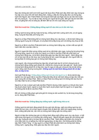 GIỚI ĐỨC LÀM NGƯỜI - Tập 1

21

Đạo đức không làm khổ mình khổ người đã được Đức Phật cách đây 2542 năm dạy chúng ta
học tập và tu sửa mỗi mỗi hành động thân, miệng, ý đầy đủ những đạo đức và những đạo
hạnh làm Người, làm Thánh Nhân mà trong bộ Giới luật của Ngài còn lưu lại mãi mãi muôn
đời cho chúng ta. Tuy nó đã có mặt, nhưng con người lại bỏ quên, đến giờ này tôi mới triển
khai, cố gắng làm cho nó sống lại, để đem đến lợi ích cho cuộc sống con người.

Giới thứ mười hai: Chẳng đặng chống nạnh đi vào nhà cư sĩ cần nên học.
Chống nạnh là dùng một tay hoặc là hai tay, chống nạnh làm vuông cánh chỏ, có vẻ ngang
tàng, hung dữ theo kiểu anh hùng rơm.
Người tu sĩ Đạo Phật không thể có những hành động như vậy được, vì đó là hành động của
những người hung dữ ở thế gian, tỏ vẻ phách lối ta đây là tay anh chị không chịu thua ai hết.
Người tu sĩ đệ tử của Đức Phật phải tránh xa những hành động này, nó làm mất oai nghi tế
hạnh hiền đức của bậc chân tu.
Người ở ngoài đời thấy tướng chống nạnh là họ mất thiện cảm ngay, tướng ấy là tướng hùng
hỗ hung hăng, người tu sĩ cũng như người cư sĩ đệ tử của Đức Phật cần phải tránh xa
những hành động này, nó là hành dộng thiếu giáo dục đạo đức làm người. Hành động này
chỉ có bọn bọn đá cá, lăn dưa, bọn hung hăng dữ tợn, quen thói gây gổ, chứ người hiền từ,
lương thiện thì không bao giờ có những hành động này.
Làm người, nếu chúng ta không học đạo đức về giới luật này thì vô tình chúng ta sẽ có
những hành động chống nạnh phách lối, nhất là lúc chúng ta sân hận giận dữ. Muốn tránh
những hành động phách lối vô đạo đức này thì ngay từ bây giờ chúng ta hãy bỏ tật chống
nạnh, bằng cách thường hướng tâm: Chống nạnh là một hành động phách lối vô đạo
đức, ta hãy từ bỏ.
Giới luật Phật đã dạy: Chẳng đặng chống nạnh đi vào nhà người cư sĩ, đó là một lời dạy
nghiêm túc mà người đệ tử của Đức Phật phải thấy đó là một hành động vô đạo đức hết sức
quan trọng đối với Đạo Phật. Một tu sĩ Đạo Phật mà chống nạnh thì không thể nào tha thứ
và chấp nhận họ là tu sĩ Đạo Phật được.
Người tu sĩ nào vi phạm giới luật của Đức Phật thì đương nhiên người tu sĩ đó phi đức hạnh
hay là phi phạm hạnh; người tu sĩ phi đức hạnh và phi phạm hạnh là người tu sĩ ngoại đạo,
họ không phải là đệ tử của Đức Phật.
Đối với những vị thầy phạm giới phá giới thì chúng ta nên xa lánh họ, họ là trùng trong lông
sư tử, đang diệt Phật Giáo .

Giới thứ mười ba: Chẳng đặng tay chống nạnh, ngồi trong nhà cư sĩ.
Chống nạnh là một hành động phách lối như giới trên đã dạy, ngồi mà chống nạnh lại còn
phách lối hơn nữa, chỉ có bọn người chuyên môn đi đánh lộn, tánh tình ngang tàng, bướng
bỉnh, chẳng biết phải trái, nên mới có những hành động ngồi mà chống nạnh.
Người có đạo đức không bao giờ có những hành động ngồi chống nạnh như vậy được, vì thế
ngồi trong nhà người cư sĩ không nên chống nạnh. Người thế gian ngoài đời còn không ngồi
như vậy, huống là một vị tỳ kheo đệ tử của Đức Phật. Hành động này khiến cho chúng ta
nhìn thấy một vị tu sĩ giống như một kẻ ngang tàng, vô đạo đức, chớ không phải là những
bậc Hiền Thánh Tăng. Vì vậy người tu sĩ Đạo Phật cần phải tránh xa những hành động
chống nạnh, ngang tàng, thiếu giáo dục đạo đức làm người.

http://www.nguyenthuychonnhu.net

 