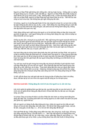 GIỚI ĐỨC LÀM NGƯỜI - Tập 1

22

Người tu sĩ Đạo Phật ngồi không nên chống cằm, một tay hoặc hai tay. Chống cằm có nghĩa
là người đang suy tư, lo buồn, u sầu một điều gì. Người tu sĩ Đạo Phật, tất cả đều buông xả
sạch hết thì còn có gì mà lo buồn, u sầu. Những điều lo rầu, u buồn này không đúng đối với
một vị tu sĩ Đạo Phật, người tu sĩ Đạo Phật luôn luôn thanh thản và vô sự. Tâm hồn lúc nào
cũng vui tươi và an lạc, nên không bao giờ ngồi chống tay lên cằm.
Vị tỳ kheo, người tu sĩ của Đạo giải thoát, thì lúc nào cũng tỏ ra hoan hỷ, vui tươi chứ có đâu
lại ngồi chống tay lên cằm tư duy, lo rầu, u não. Hành động như vậy không đúng tư cách đối
với một vị tỳ kheo đã lìa đời sống thế gian; cần phải sửa sai những hành động này, không
nên tập thành thói quen như vậy.
Hành động chống nạnh ngồi trong nhà người cư sĩ là một hành động vô đạo đức trong một
gia đình có giáo dục. Làm người không nên có những hành động như vậy, rất là vô phép và
thiếu lễ độ đối với mọi người.
Chống tay lên cằm, chứng tỏ có sự buồn khổ. Nếu ngồi trong nhà người mà buồn khổ tức là
làm cho gia đình người ta buồn khổ lây; làm cho gia đình người ta buồn khổ lây tức là làm
khổ người; làm khổ người tức là vô đạo đức. Mang đến niềm vui cho người thì nên làm,
ngược lại thì nên tránh xa hành động chống tay lên cằm. Cách thức ngồi chống tay lên cằm
không phải cách ngồi khoan thai của những bậc đại nhân mà là cách ngồi của những kẻ
chiến bại, thất tình, tiêu cực, bi quan, yếm thế, v.v...
Hai hành động trên là những hành động thiếu đạo đức giải thoát của Đạo Phật, mà người tu
sĩ đệ tử của Đức Phật cần phải tránh xa, vì phạm hạnh của người tu, vì làm gương hạnh đạo
đức nhân quả cho tín đồ và cũng là nói lên tư cách của một vị tỳ kheo đệ tử Phật luôn luôn
hoan hỷ trong tâm hồn giải thoát, để mọi người trông thấy mà không ai có thể khinh khi và
chê trách được.
Tuy mới học mười ba giới chúng học trong đây mà chúng ta đã thấy rõ giới luật đức hạnh
của Đạo Phật rất lợi ích cho mỗi con người. Đức Phật dạy đạo đức làm người trong cuộc
sống rất cụ thể, thiết thực và rõ ràng. Từng hành động đạo đức của con người đều mang
đến cho nhau những niềm vui an lạc. Càng học chúng ta càng say mê và thích thú; càng
sống đúng đạo đức chúng ta càng thấy cuộc sống của mình như đang sống trong cõi Thiên
Đàng, Cực Lạc.
Vì thế, mỗi khi được học một giới luật nào thì chúng ta hãy cố gắng thực hành cho bằng
được, để đem lại lợi ích cho mình cho người một đời sống an vui và hạnh phúc.

Giới thứ mười bốn: Chẳng đặng lắc mình đi vào nhà người cư sĩ, cần nên học.
Lắc mình nghĩa là nghiêng thân qua bên tay trái, qua bên tay phải và vừa rảo bước đi. Lắc
mình còn có nghĩa là làm dáng yểu điệu lả lướt, đi theo kiểu tiểu thư đài các con nhà giàu
sang, quí phái.
Vị tỳ kheo Tăng và tỳ kheo Ni đệ tử của Đức Phật cần nên tránh xa những hành động làm
dáng yểu điệu này, nó không phải dành cho những người tu sĩ chân chánh mà dành cho phái
yếu (phái nữ), người thế tục.
Đối với người tu sĩ dáng đi yểu điệu không phù hợp, nhiều khi người ta nhìn thấy sẽ nghĩ
rằng tu sĩ mà còn làm dáng đẹp, làm kiểu cách. Khi đã bỏ thân bằng quyến thuộc, của cải,
tài sản, sang giàu và sắc đẹp, v.v... đi tu mà còn làm dáng đẹp để làm gì?
Giới luật Phật đã dạy: Chẳng đặng trang điểm làm đẹp, đeo vòng hoa, chuổi ngọc, đồ trang
sức bằng vàng bạc đá quí, xoa dầu thơm, v.v... Như vậy một người tu sĩ không được trau
dồi làm đẹp từ khuôn mặt, tóc, tai, chân mày, y phục, giày dép, dáng đi, cách đứng, v.v... Tất
cả đều phải được giữ vẻ tự nhiên, y phục không được trau dồi chải chuốt, đi đứng không

http://www.nguyenthuychonnhu.net

 