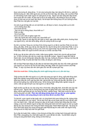 GIỚI ĐỨC LÀM NGƯỜI - Tập 1

23

được sửa tướng đi, dáng đứng. Vì còn sửa tướng làm đẹp, làm dáng thì rất khó tu, nghĩa là
rất khó buông xả. Bản chất người phụ nữ rất ưa thích làm đẹp, làm dáng, nên xưa Đức Phật
từ chối không muốn nhận người nữ xuất gia là cớ này. Người còn làm dáng làm đẹp là tâm
ham muốn đời còn nhiều, thì làm sao ly dục ly ác pháp được; nếu không ly dục ly ác pháp
được thì làm sao xả cho sạch tâm được; mà xả sạch tâm không được thì con đường tu theo
Đạo Phật như một giấc mơ mà thôi.
Có một cô gái rất đẹp đến xin với một thiền sư, để được tu hành, nhưng thiền sư từ chối:
- Cô tu không được đâu.
Cô ta buồn bã hỏi :
- Sao con lại tu không được, thưa thiền sư ?
Thiền sư đáp :
-Tại cô quá đẹp.
Cô ta rơi nước mắt và nghẹn ngào hỏi:
- Như vậy người xấu mới tu được sao, thưa thiền sư?
- Đúng vậy, người có sắc đẹp khó yên thân tu hành, gặp nhiều điều phiền phức, thường được
mọi người chú ý, nên tâm dễ bị động, dễ bị lôi cuống và dễ bị sa ngã.
Do thế, vị tỳ kheo Tăng và vị tỳ kheo Ni là những người tu sĩ đệ tử của Đức Phật mà còn làm
dáng, yểu điệu, đi lắc qua, lắc lại, làm đẹp đẽ như vậy thì đừng nên tu theo Đạo Phật, vì có tu
theo Đạo Phật cũng chẳng ích lợi gì cho mình cho người khác mà còn làm hại uy danh của
Phật Giáo, khiến cho người ta khinh chê các tu sĩ khác của Đạo Phật.
Đi lắc qua, lắc lại làm mất vẻ tự nhiên, thiếu trang nghiêm, thanh tịnh của kẻ xuất gia thoát
tục. Vì thế vị tỳ kheo cần nên lưu ý giới này, đừng để vi phạm. Người ở ngoài đời nhất là
thanh niên, họ còn không làm dáng yểu điệu như vậy, huống là chúng ta, những vị tỳ kheo đệ
tử của Đức Phật, thì phải cẩn thận hơn nhiều về dáng đi, cách đứng.
Đối với Đạo Phật hành động đi yểu điệu là một hành động thiếu đạo đức hồn nhiên giải thoát
của người tu sĩ, kẻ đi tu rồi mà còn làm dáng, làm đẹp, khiến cho người ta khinh chê Phật
Pháp. Vì vậy vị tỳ kheo cần nên cảnh giác chớ nên để vi phạm giới này.
Giới thứ mười lăm: Chẳng đặng lắc mình ngồi trong nhà cư sĩ, cần nên học.
Thầy tỳ kheo khi đến nhà người cư sĩ, phải sửa sang oai nghi đi, đứng, ngồi phải đúng cách.
Ngồi phải nghiêm trang không được lắc qua, lắc lại, không được xoay thân ngó ngoái lại
đàng sau hoặc lắc mình ngó qua bên nây, ngó lại bên kia, trông vật này đến vật khác, tỏ ra
rất ưa thích giống như một kẻ bất lương. Đó là những hành động thiếu nghiêm trang, tề
chỉnh, mất oai nghi tế hạnh của một người tu sĩ đệ tử Phật.
Ngồi mà lắc qua lắc lại, lúc nào cũng nhúc nhích thân, động đậy thân, đó là tiền căn của một
loài khỉ vượn. Người nào bị chứng trạng này phải cố gắng khắc phục, thân tâm phải bất
động, để khi ngồi phải giữ gìn cho được tề chỉnh, nghiêm trang. Nếu thân muốn lúc lắc thì
nhớ hướng tâm và nhắc: Thân tâm bất động không được lắc qua lắc lại; phải nghiêm
trang, tề chỉnh, mới xứng đáng là một vị tỳ kheo đệ tử của Đức Phật.
Từ loài khỉ, vượn người ta tập luyện mãi, nó cũng thành thói quen không lúc lắc, không nhảy
nhót, cũng giống như con người. Đó là cách thức tập và rèn luyện loài khỉ vượn để làm xiếc
cho mọi người xem. Hiện giờ chúng ta tu tập và rèn luyện những hành động đạo đức thân,
miệng, ý của mình để làm người có đạo đức không làm khổ mình khổ người và nhờ sự luyện
tập ấy sau này chúng ta mới mong trở thành những bậc Thánh Nhân thoát trần. Áp dụng và
thực hành theo đúng như trong những giới luật Phật đã dạy thì chắc chắn mỗi người trong
chúng ta sẽ tìm thấy một chân trời giải thoát.
Sự tu tập rèn luyện thân, miệng, ý của chúng ta về đạo đức và đạo hạnh trong giới luật của
Đức Phật, cũng giống như nhà huấn luyện khỉ, vượn để làm trò xiếc. Họ đã thành công thì
chúng ta cũng phải thành công, không có khó khăn gì.

http://www.nguyenthuychonnhu.net

 