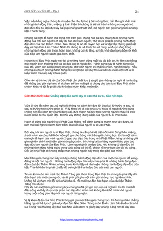 GIỚI ĐỨC LÀM NGƯỜI - Tập 1

24

Vậy, nếu hằng ngày chúng ta chuyên cần như lý tác ý để hướng tâm, dẫn tâm ghi khắc mãi
những hành động thân, miệng, ý toàn thiện thì chúng ta sẽ trở thành những con người có
đạo đức đầy đủ, đạo đức ấy đã giúp chúng ta thoát khổ, mà người đời gọi chúng ta là những
bậc Thánh Tăng.
Những oai nghi tế hạnh mà trong một trăm giới chúng học đã dạy chúng ta là những hành
động của một con người có đầy đủ đạo đức làm người, chớ chưa phải là những hành động
đạo đức của bậc Thánh Nhân. Nếu chúng ta có đủ duyên học và tu tập tiếp những giới luật
dạy về Đạo Đức Làm Thánh Nhân thì chúng ta sẽ thích thú vô cùng, vì được sống trong
những hành động giải thoát hoàn toàn, không còn lo lắng, sợ hãi, khổ đau trong bốn nỗi khổ
của kiếp làm người: sanh, già, bịnh, chết.
Người tu sĩ Đạo Phật ngày nay lại có những hành động ngồi lúc lắc bất an, thì làm sao bằng
một người bình thường thế tục có đạo đức ở ngoài đời. Hành động này là hành động của
loài khỉ, vượn còn sót lại trong chúng ta, chớ con người thì phải tề chỉnh, nghiêm trang. Nếu
những ai còn có những hành động này là nghiệp lực duy trì của loài khỉ vượn còn sót lại ở
kiếp trước mà kiếp này chưa quên.
Cho nên vị tỳ kheo đệ tử của Đức Phật cần phải lưu ý và giữ gìn những oai nghi tế hạnh này,
để không bao giờ vi phạm, vì vi phạm sẻ làm mất giá trị chung cho các tu sĩ Đạo Phật chân
chánh khác và tội ấy phài chịu khổ đau muôn kiếp, muôn đời.
Giới thứ mười sáu: Chẳng đặng lắc cánh tay đi vào nhà cư sĩ, cần nên học.
Vừa đi vừa lắc cánh tay, có nghĩa là thòng hai cánh tay đưa tới đưa lui, từ trước ra sau, từ
sau ra trước theo bước chân đi. Vị tỳ kheo khi đi vào nhà cư sĩ hoặc đi ngoài đường cũng
không nên lắc cánh tay (đánh đàng xa), đưa mạnh hai tay theo hướng ngược nhau và theo
bước chân đi như quân đội. Đi như vậy không đúng cách của người tu sĩ Phật Giáo.
Hạnh đi đứng của người tu sĩ Phật Giáo không thể đánh đàng xa mạnh như vậy được, sẽ
làm mất oai nghi tế hạnh đằm thắm, dịu hiền của người tu sĩ Đạo Phật.
Bởi vậy, khi làm người tu sĩ Đạo Phật, chúng ta cần phải dè dặt mỗi hành động thân, miệng,
ý của mình và còn phải luôn luôn giữ gìn cho đúng một trăm giới chúng học, tức là một trăm
oai nghi tế hạnh của một người có giáo dục đạo đức trong nhà Phật. Nếu chúng ta không giữ
gìn nghiêm chỉnh một trăm giới chúng học này, thì chúng ta là những người thiếu giáo dục
đạo đức làm người của Đạo Phật. Làm người phải có đạo đức, nếu không có đạo đức thì
những hành động hằng ngày trong cuộc sống sẽ thô lỗ, phách lối như bọn côn đồ, du đảng.
Đối với nhà Phật sẽ không chấp nhận những người này trong tôn giáo của mình.
Một trăm giới chúng học này chỉ dạy những hành động đạo đức của một con người, để xứng
đáng là một con người. Những hành động đạo đức này chưa phải là những hành động đạo
đức của bậc Thánh Nhân, nhưng trước khi tu tập và rèn luyện những hành động đạo đức của
bậc Thánh Nhân thì phải có đầy đủ oai nghi tế hạnh đạo đức của một con người.
Trước khi muốn làm một bậc Thánh Tăng giải thoát trong Đạo Phật thì chúng ta phải đầy đủ
đức hạnh của một con người, tức là phải giữ gìn một trăm giới chúng học nghiêm chỉnh,
không hề vi phạm một lỗi nhỏ nhặt nào cả, rồi mới học đến đức hạnh của các bậc Thánh
Tăng mới được.
Chỉ khi nào một trăm giới chúng học chúng ta đã giữ gìn trọn vẹn và nghiêm túc thì mới bắt
đầu sống và thấy được một phần nào đạo đức nhân quả không làm khổ mình khổ người
trong cuộc sống giao tiếp với mọi người hằng ngày.
Vị tỳ kheo đệ tử của Đức Phật không giữ gìn một trăm giới chúng học, thì đương nhiên chẳng
bằng người thế tục có giáo dục đạo đức Nho Giáo. Trong cuốn Thiền Lâm Bảo Huấn các nhà
sư Trung Hoa thường lấy đạo đức Nho Giáo đem ra giảng dạy chúng Tăng hơn là dạy đạo

http://www.nguyenthuychonnhu.net

 