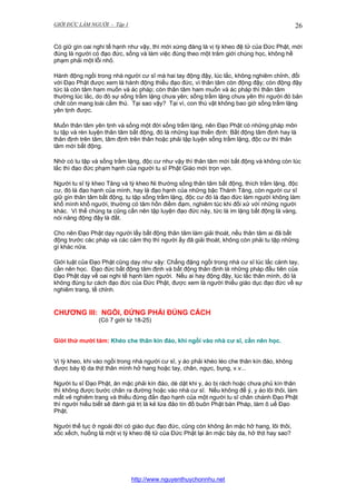 GIỚI ĐỨC LÀM NGƯỜI - Tập 1

26

Có giữ gìn oai nghi tế hạnh như vậy, thì mới xứng đáng là vị tỳ kheo đệ tử của Đức Phật, mới
đúng là người có đạo đức, sống và làm việc đúng theo một trăm giới chúng học, không hề
phạm phải một lỗi nhỏ.
Hành động ngồi trong nhà người cư sĩ mà hai tay động đậy, lúc lắc, không nghiêm chỉnh, đối
với Đạo Phật được xem là hành động thiếu đạo đức, vì thân tâm còn động đậy; còn động đậy
tức là còn tâm ham muốn và ác pháp; còn thân tâm ham muốn và ác pháp thì thân tâm
thường lúc lắc, do đó sự sống trầm lặng chưa yên; sống trầm lặng chưa yên thì người đó bản
chất còn mang loài cầm thú. Tại sao vậy? Tại vì, con thú vật không bao giờ sống trầm lặng
yên tịnh được.
Muốn thân tâm yên tịnh và sống một đời sống trấm lặng, nên Đạo Phật có những pháp môn
tu tập và rèn luyện thân tâm bất động, đó là những loại thiền định: Bất động tâm định hay là
thân định trên tâm, tâm định trên thân hoặc phải tập luyện sống trầm lặng, độc cư thì thân
tâm mới bất động.
Nhờ có tu tập và sống trầm lặng, độc cư như vậy thì thân tâm mới bất động và không còn lúc
lắc thì đạo đức phạm hạnh của người tu sĩ Phật Giáo mới trọn vẹn.
Người tu sĩ tỳ kheo Tăng và tỳ kheo Ni thường sống thân tâm bất động, thích trầm lặng, độc
cư, đó là đạo hạnh của mình, hay là đạo hạnh của những bậc Thánh Tăng, còn người cư sĩ
giữ gìn thân tâm bất động, tu tập sống trầm lặng, độc cư đó là đạo đức làm người không làm
khổ mình khổ người, thường có tâm hồn điềm đạm, nghiêm túc khi đối xử với những người
khác. Vì thế chúng ta cũng cần nên tập luyện đạo đức này, tức là im lặng bất động là vàng,
nói năng động đậy là đất.
Cho nên Đạo Phật dạy người lấy bất động thân tâm làm giải thoát, nếu thân tâm ai đã bất
động trước các pháp và các cảm thọ thì người ấy đã giải thoát, không còn phải tu tập những
gì khác nữa.
Giới luật của Đạo Phật cũng dạy như vậy: Chẳng đặng ngồi trong nhà cư sĩ lúc lắc cánh tay,
cần nên học. Đạo đức bất động tâm định và bất động thân định là những pháp đầu tiên của
Đạo Phật dạy về oai nghi tế hạnh làm người. Nếu ai hay động đậy, lúc lắc thân mình, đó là
không đúng tư cách đạo đức của Đức Phật, được xem là người thiếu giáo dục đạo đức về sự
nghiêm trang, tề chỉnh.

CHƯƠNG III: NGỒI, ĐỨNG PHẢI ĐÚNG CÁCH
(Có 7 giới từ 18-25)
Giới thứ mười tám: Khéo che thân kín đáo, khi ngồi vào nhà cư sĩ, cần nên học.
Vị tỳ kheo, khi vào ngồi trong nhà người cư sĩ, y áo phải khéo léo che thân kín đáo, không
được bày lộ da thịt thân mình hở hang hoặc tay, chân, ngực, bụng, v.v...
Người tu sĩ Đạo Phật, ăn mặc phải kín đáo, dè dặt khi y, áo bị rách hoặc chưa phủ kín thân
thì không được bước chân ra đường hoặc vào nhà cư sĩ. Nếu không để ý, y áo lôi thôi, làm
mất vẻ nghiêm trang và thiếu đứng đắn đạo hạnh của một người tu sĩ chân chánh Đạo Phật
thì người hiểu biết sẽ đánh giá trị là kẻ lừa đảo tín đồ buôn Phật bán Pháp, làm ô uế Đạo
Phật.
Người thế tục ở ngoài đời có giáo dục đạo đức, cũng còn không ăn mặc hở hang, lôi thôi,
xốc xếch, huống là một vị tỳ kheo đệ tử của Đức Phật lại ăn mặc bày da, hở thịt hay sao?

http://www.nguyenthuychonnhu.net

 