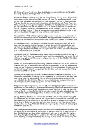 GIỚI ĐỨC LÀM NGƯỜI - Tập 1

3

đầy đủ oai nghi tế hạnh, mới xứng đáng là đệ tử của mình và mới trở thành là những bậc
danh tăng, thạc đức, chân tu giải thoát của Đạo Phật.
Sau này các Tổ biên soạn Luật Tạng, đặt một trăm giới chúng học này ra sau. Đây là lỗi thứ
nhất của các Tổ viết, soạn về Luật Tạng đầu tiên của Phật, các Ngài đã tự ý làm sai ý Phật,
giới luật trước dời ra sau, giới luật sau dời ra trước, làm theo ý của các Tổ mà không thấy ý
Phật dạy: đạo đức làm người đi trước rồi mới thực hiện đạo đức làm bậc Thánh Tăng. Các
Tổ lấy giới trọng để trước, giới khinh để sau. Một trăm giới chúng học này, đối với năm thiên
giới luật kia thì nó tội nhẹ hơn nên đặt nó ở sau. Căn cứ vào tội nặng nhẹ và luận như vậy,
nên các Tổ đã xem thường một trăm giới luật này. Vì thế, dựa theo ý của các Tổ xưa mà
những vị Tỳ Kheo Tăng và Tỳ Kheo Ni sau này đều vi phạm và cũng ít có ai học tập về giới
luật này; nếu có học những giới này cũng chỉ học cho biết mà thôi.
Nhưng phải hiểu ý Phật. Một trăm giới này rất quan trọng và căn bản cho người mới tu về
đạo đức làm người và đạo đức làm Thánh Nhân. Những giới luật này rất cần thiết về việc xả
tâm vô lậu để đạt đến sự cứu cánh giải thoát hoàn toàn trong đường lối tu tập của Đạo Phật.
Một trăm giới chúng học này kết tội không nạêng như trên đã dạy, nhưng phải biết nó rất
quan trọng cho người tu sĩ cũng như người cư sĩ Lập đức hạnh không làm khổ mình khổ
người để đem lại một đời sống thanh thản an lạc cho nhau trên quả đất này. Một vị tỳ kheo
thiếu oai nghi tế hạnh của một trăm giới luật này thì được xem là tà sư, ngoại đạo, không phải
là đệ tử của Phật, chỉ là đệ tử của Ma.
Những hành động một trăm giới luật này là những hành động của con người có đạo đức và
của các bậc Thánh Tăng, chứ không phải những hành động của kẻ phàm phu tục tử. Tuy tội
nó không nặng, giữ gìn rất khó, nhưng nó rất quan trọng cho sự tu tập nhập Bốn Thánh Định
và thực hiện Tam Minh.
Biết thế nên Phật đã chế ra và dạy cho chúng tỳ kheo trước tiên, như trên đã nói. Nhưng các
Tổ không hiểu, cho nó là tội nhẹ không quan trọng và xem thường; vì thế, đây là một lầm lỗi
rất lớn của các Tổ, làm cho người đời sau mất đường lối tu hành giải thoát. Cho nên tu sĩ đời
sau đều mất oai nghi tế hạnh, không còn giữ đạo đức đúng cách như các bậc Thánh Tăng
trong thời Đức Phật còn tại thế.
Một trăm giới chúng học này, nếu một vị Tỳ Kheo Tăng hay Tỳ Kheo Ni xem thường nó, vi
phạm thì oai nghi tế hạnh và đạo đức của một người tu sĩ sẽ không còn nữa. Đi, đứng, nằm,
ngồi, mặc y, mang bát, vào làng khất thực, ăn, uống, nói, nín, làm tất cả các hành động,
v.v... nếu thiếu đạo đức thì những Tăng hay Ni này thường làmtrò cười cho những người
hiểu biết đạo đức và tạo cơ hội cho họ khinh khi, chê bai Phật Giáo.
Trong một trăm giới chúng học này, nếu các vị tỳ kheo không giữ gìn nghiêm chỉnh, thì oai
nghi tế hạnh thô tháo, mọi người nhìn vào sẽ dễ nhận thấy hành động của họ thiếu đức hạnh
của một tu sĩ Đạo Phật, nên nhiều người đánh giá trị thấp Đạo Phật và khinh chê Đạo Phật
không có đạo đức và thiếu tổ chức; nhất là giới trí thức, người không tôn giáo và các tôn giáo
khác, họ không thật sự kính trọng giới tu sĩ Phật Giáo, mà chỉ xã giao ngoài mặt mà thôi.
Bởi vậy, đã không đi tu theo Đạo Phật thì thôi, nếu đã đi tu thì phải hết sức thận trọng, phải
giữ gìn một trăm giới chúng học này, để làm sáng tỏ đạo đức của người tu sĩ Phật Giáo. Một
trăm giới chúng học này giúp cho tu sĩ Tăng ra Tăng, Ni ra Ni, cư sĩ ra cư sĩ; không tạo ấn
tượng Tăng, Ni lẫn lộn như người thế tục, ngăn ngừa mọi sự bừa bãi, thiếu đức hạnh của
người tu, khiến chư Tăng, Ni dần dần biến thành trùng trong lông sư tử, thành Ma Vương và
thành tà sư, ngoại đạo, v.v...
Phật Giáo ngày nay, không những ở Việt Nam, mà ở các nước khắp năm châu bốn biển, đạo
đức và oai nghi tế hạnh của các vị tỳ kheo tăng và tỳ kheo ni đang trên đà xuống dốc và sa
đọa. Giới luật không còn được giữ gìn nghiêm chỉnh; giới trọng và giới khinh đều vi phạm;
phần đông, hay gần như hầu hết các tu sĩ, thầy lớn, thầy nhỏ, không có thầy nào không vi
phạm. Các thầy cứ tưởng mình đang ly dục lạc và ly ác pháp, nhưng nào ngờ lại chạy theo

http://www.nguyenthuychonnhu.net

 