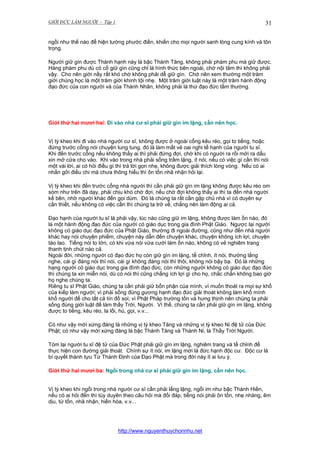 GIỚI ĐỨC LÀM NGƯỜI - Tập 1

31

ngồi như thế nào để hiện tướng phước điền, khiến cho mọi người sanh lòng cung kính và tôn
trọng.
Người giữ gìn được Thánh hạnh này là bậc Thánh Tăng, không phải phàm phu mà giữ được.
Hàng phàm phu dù có cố giữ gìn cũng chỉ là hình thức bên ngoài, chớ nội tâm thì không phải
vậy. Cho nên giới nầy rất khó chớ không phải dễ giữ gìn. Chớ nên xem thường một trăm
giới chúng học là một trăm giới khinh tội nhẹ. Một trăm giới luật này là một trăm hành động
đạo đức của con người và của Thánh Nhân, không phải là thứ đạo đức tầm thường.

Giới thứ hai mươi hai: Đi vào nhà cư sĩ phải giữ gìn im lặng, cần nên học.
Vị tỳ kheo khi đi vào nhà người cư sĩ, không được ở ngoài cổng kêu réo, gọi to tiếng, hoặc
đứng trước cổng nói chuyện lung tung, đó là làm mất vẻ oai nghi tế hạnh của người tu sĩ.
Khi đến trước cổng nếu không thấy ai thì phải đứng đợi, chờ khi có người ra rồi mới ra dấu
xin mở cửa cho vào. Khi vào trong nhà phải sống trầm lặng, ít nói, nếu có việc gì cần thì nói
một vài lời, ai có hỏi điều gì thì trả lời gọn nhẹ, không được giải thích lòng vòng. Nếu có ai
nhắn gởi điều chi mà chưa thông hiểu thì ôn tồn nhã nhặn hỏi lại.
Vị tỳ kheo khi đến trước cổng nhà người thì cần phải giữ gìn im lặng không được kêu réo om
sòm như trên đã dạy, phải chịu khó chờ đợi, nếu chờ đợi không thấy ai thì ta đến nhà người
kế bên, nhờ người khác đến gọi dùm. Đó là chúng ta rất cần gặp chủ nhà vì có duyên sự
cần thiết, nếu không có việc cần thì chúng ta trở về, chẳng nên làm động ai cả.
Đạo hạnh của người tu sĩ là phải vậy, lúc nào cũng giữ im lặng, không được làm ồn náo, đó
là một hành động đạo đức của người có giáo dục trong gia đình Phật Giáo. Ngược lại người
không có giáo dục đạo đức của Phật Giáo, thường đi ngoài đường, cũng như đến nhà người
khác hay nói chuyện phiếm, chuyện này dẫn đến chuyện khác, chuyện không ích lợi, chuyện
tào lao. Tiếng nói to lớn, có khi vừa nói vừa cười làm ồn náo, không có vẻ nghiêm trang
thanh tịnh chút nào cả.
Ngoài đời, những người có đạo đức họ còn giữ gìn im lặng, tề chỉnh, ít nói, thường lắng
nghe, cái gì đáng nói thì nói, cái gì không đáng nói thì thôi, không nói bậy bạ. Đó là những
hạng người có giáo dục trong gia đình đạo đức, còn những người không có giáo dục đạo đức
thì chúng ta xin miễn nói, dù có nói thì cũng chẳng ích lợi gì cho họ, chắc chắn không bao giờ
họ nghe chúng ta.
Riêng tu sĩ Phật Giáo, chúng ta cần phải giữ bổn phận của mình, vì muốn thoát ra mọi sự khổ
của kiếp làm người; vì phải sống đúng gương hạnh đạo đức giải thoát không làm khổ mình
khổ người để cho tất cả tín đồ soi; vì Phật Pháp trường tồn và hưng thịnh nên chúng ta phải
sống đúng giới luật để làm thầy Trời, Người. Vì thế, chúng ta cần phải giữ gìn im lặng, không
được to tiếng, kêu réo, la lối, hú, gọi, v.v...
Có như vậy mới xứng đáng là những vị tỳ kheo Tăng và những vị tỳ kheo Ni đệ tử của Đức
Phật; có như vậy mới xứng đáng là bậc Thánh Tăng và Thánh Ni, là Thầy Trời Người.
Tóm lại người tu sĩ đệ tử của Đức Phật phải giữ gìn im lặng, nghiêm trang và tề chỉnh để
thực hiện con đường giải thoát. Chính sự ít nói, im lặng mới là đức hạnh độc cư. Độc cư là
bí quyết thành tựu Tứ Thánh Định của Đạo Phật mà trong đời này ít ai lưu ý.
Giới thứ hai mươi ba: Ngồi trong nhà cư sĩ phải giữ gìn im lặng, cần nên học.
Vị tỳ kheo khi ngồi trong nhà người cư sĩ cần phải lẳng lặng, ngồi im như bậc Thánh Hiền,
nếu có ai hỏi đến thì tùy duyên theo câu hỏi mà đối đáp, tiếng nói phải ôn tồn, nhẹ nhàng, êm
dịu, từ tốn, nhã nhặn, hiền hòa, v.v...

http://www.nguyenthuychonnhu.net

 