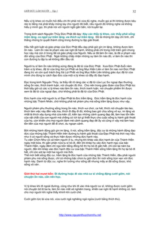 GIỚI ĐỨC LÀM NGƯỜI - Tập 1

32

Nếu vị tỳ kheo có muốn hỏi điều chi thì phải nói vừa đủ nghe, muốn gọi ai thì không được kêu
réo to tiếng mà phải khảy móng tay cho người đó biết, nếu người đó không nghe và không
hiểu ý mình gọi, thì phải nói với người ngồi gần bên, nói truyền lại.
Trong kinh sách Nguyên Thủy Đức Phật đã dạy: Này các thầy tỳ kheo, các thầy phải sống
trầm lặng, ca ngợi sự trầm lặng, ưa thích sự trầm lặng. Đó là những lời dạy chí tình, chỉ
thẳng những bí quyết thành công trong đường tu tập giải thoát.
Hầu hết giới luật và giáo pháp của Đức Phật đều dạy phải giữ gìn im lặng, không được làm
ồn náo. Làm ồn náo là phạm vào oai nghi tế hạnh, không phải chỉ trong một trăm giới chúng
học này mà còn ở trong tất cả giáo pháp của Người. Nếu ai đã làm ồn náo, là đã vi phạm vào
đời sống của Đức Phật. Ngài không chấp nhận những sự làm ồn náo đó, vì làm ồn náo thì
con đường tu tập tu sẽ không đến đâu cả.
Người tu sĩ làm ồn náo không xứng đáng là đệ tử của Đức Phật. Xưa Đức Phật đuổi năm
trăm vị tỳ kheo, đệ tử của ông Xá Lợi Phất và ông Mục Kiền Liên vì làm ồn náo nơi Đức Phật
đang trú và còn quở trách ông Xá Lợi Phất và ông Mục Kiền Liên không giáo dục đệ tử của
mình cho đúng tư cách đạo đức của một vị tỳ kheo có đầy đủ đạo hạnh.
Đọc trong kinh Nguyên Thủy, ta thấy rất rõ ràng các vị đệ tử của Lục Sư ngoại đạo thường
sống ồn náo, thích tranh luận, nói chuyện đủ thứ. Cho nên trong giáo đoàn của Đức Phật lúc
thời bấy giờ có các vị tỳ kheo nào làm ồn náo, thích tranh luận, nói chuyện phiếm thì được
xem là đệ tử của ngoại đạo, chứ không phải là đệ tử của Đức Phật.
Đức hạnh của một người tu sĩ Đạo Phật là đức trầm lặng. Đức trầm lặng là đức hạnh của
những bậc Thánh Nhân, chớ không phải kẻ phàm phu mà sống trầm lặng được như vậy.
Người phàm phu thường sống trong ồn náo, thích vui chơi, ca hát, thích nói chuyện tào lao,
thích làm việc này đến việc kia, thích đi đây đi đó, không bao giờ chịu sống vô sự, im lặng và
nhất là thích xây dựng nhà cửa kiên cố, kiến tạo những cảnh quang đẹp đẽ, làm hao tốn tiền
của vật chất của con người mà chẳng có ích lợi gì thiết thực cho cuộc sống tu hành giải thoát
của họ, còn khiến cho mọi người đam mê cảnh quang đẹp đẽ ấy và cũng vì vậy mà làm hao
tốn tiền của mọi người để đi chơi, du ngoạn cảnh.
Bởi những hành động giữ gìn im lặng, ít nói, sống trầm lặng, độc cư là những hành động đạo
đức của những bậc Thánh Hiền trên đường tu hành giải thoát của Đạo Phật mà thời nay hầu
như ít có người sống và thực hiện được những đức hạnh này.
Tu viện Chơn Như có cả trăm người ở tu, nhưng khi khép vào đức hạnh ăn của Thánh Hiền
ngày một bữa, thì gần phân nửa tu sĩ bỏ đi, đến khi khép họ vào đức hạnh ngủ của bậc
Thánh Hiền, ngày đêm chỉ ngủ bốn tiếng đồng hồ thì họ bỏ đi gần hết, chỉ còn lại năm ba
người, đến khi khép vào đức hạnh độc cư của bậc Thánh Hiền sống trầm lặng thì họ lại bỏ đi
hết, chỉ còn sót lại một hai người mà thôi.
Thế mới biết sống độc cư, trầm lặng là đức hạnh của những bậc Thánh Hiền, đâu phải người
phàm phu mà sống được, chỉ có những bậc chơn tu giới đức thì mới sống trọn vẹn với đức
hạnh này. Danh từ độc cư, nghe thì tưởng như sống dễ nhưng mấy ai đã sống được, khó
sống vô vàn .
Giới thứ hai mươi bốn: Đi đường hoặc đi vào nhà cư sĩ chẳng đặng cười giỡn, nói
chuyện ồn náo, cần nên học.
Vị tỳ kheo khi đi ngoài đường, cũng như khi đi vào nhà người cư sĩ, không được cười giỡn
nói chuyện bô lô ba la, làm ồn náo mất vẻ nghiêm trang, khiến oai nghi tế hạnh không có, làm
cho mọi người khi nghe thấy khinh khi cười chê.
Cười giỡn tức là vừa nói, vừa cười ngả nghiêng ngả ngửa (cười bằng thích thú).

http://www.nguyenthuychonnhu.net

 