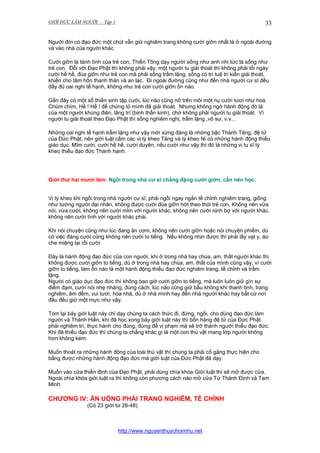 GIỚI ĐỨC LÀM NGƯỜI - Tập 1

33

Người đời có đạo đức một chút vẫn giữ nghiêm trang không cười giỡn nhất là ở ngoài đường
và vào nhà của người khác.
Cười giỡn là tánh tình của trẻ con, Thiền Tông dạy người sống như anh nhi tức là sống như
trẻ con. Đối với Đạo Phật thì không phải vậy, một người tu giải thoát thì không phải tối ngày
cười hề hề, đùa giỡn như trẻ con mà phải sống trầm lặng, sống có trí tuệ tri kiến giải thoát,
khiến cho tâm hồn thanh thản và an lạc. Đi ngoài đường cũng như đến nhà người cư sĩ đều
đầy đủ oai nghi tế hạnh, không như trẻ con cười giỡn ồn náo.
Gần đây có một số thiền sinh tập cười, lúc nào cũng nở trên môi một nụ cười tươi như hoa.
Chúm chím, Hề ! Hề ! để chứng tỏ mình đã giải thoát. Nhưng không ngờ hành động đó là
của một người khùng điên, lãng trí (bịnh thần kinh), chớ không phải người tu giải thoát. Vì
người tu giải thoát theo Đạo Phật thì sống nghiêm nghị, trầm lặng ,vô sự, v.v...
Những oai nghi tế hạnh trầm lặng như vậy mới xứng đáng là những bậc Thánh Tăng, đệ tử
của Đức Phật, nên giới luật cấm các vị tỳ kheo Tăng và tỳ kheo Ni có những hành động thiếu
giáo dục: Mĩm cười, cười hề hề, cười duyên, nếu cười như vậy thì đó là những vị tu sĩ tỳ
kheo thiếu đạo đức Thánh hạnh.

Giới thứ hai mươi lăm: Ngồi trong nhà cư sĩ chẳng đặng cười giởn, cần nên học.
Vị tỳ kheo khi ngồi trong nhà người cư sĩ, phải ngồi ngay ngắn tề chỉnh nghiêm trang, giống
như tướng người đại nhân, không được cười đùa giỡn hớt theo thói trẻ con, Không nên vừa
nói, vừa cười, không nên cười mỉm với người khác, không nên cười nịnh bợ với người khác,
không nên cười tình với người khác phái.
Khi nói chuyện cũng như lúc đang ăn cơm, không nên cười giỡn hoặc nói chuyện phiếm, dù
có việc đáng cười cũng không nên cười to tiếng. Nếu không nhịn được thì phải lấy vạt y, áo
che miệng lại rồi cười.
Đây là hành động đạo đức của con người, khi ở trong nhà hay chùa, am, thất người khác thì
không được cười giỡn to tiếng, dù ở trong nhà hay chùa, am, thất của mình cũng vậy, vì cười
giỡn to tiếng, làm ồn náo là một hành động thiếu đạo đức nghiêm trang, tề chỉnh và trầm
lặng.
Người có giáo dục đạo đức thì không bao giờ cười giỡn to tiếng, mà luôn luôn giữ gìn sự
điềm đạm, cười nói nhẹ nhàng, đúng cách, lúc nào cũng giữ bầu không khí thanh tịnh, trang
nghiêm, êm đềm, vui tươi, hòa nhã, dù ở nhà mình hay đến nhà người khác hay bất cứ nơi
đâu đều giữ một mực như vậy.
Tóm lại bảy giới luật này chỉ dạy chúng ta cách thức đi, đứng, ngồi, cho đúng đạo đức làm
người và Thánh Hiền, khi đã học xong bảy giới luật này thì bốn hàng đệ tử của Đức Phật
phải nghiêm trì, thực hành cho đúng, đừng để vi phạm mà sẽ trở thành người thiếu đạo đức.
Khi đã thiếu đạo đức thì chúng ta chẳng khác gì là một con thú vật mang lớp người không
hơn không kém.
Muốn thoát ra những hành động của loài thú vật thì chúng ta phải cố gắng thực hiện cho
bằng được những hành động đạo đức mà giới luật của Đức Phật đã dạy.
Muốn vào cửa thiền định của Đạo Phật, phải dùng chìa khóa Giới luật thì sẽ mở được cửa.
Ngoài chìa khóa giới luật ra thì không còn phương cách nào mở cửa Tứ Thánh Định và Tam
Minh.

CHƯƠNG IV: ĂN UỐNG PHẢI TRANG NGHIÊM, TỀ CHỈNH
(Có 23 giới từ 26-48)

http://www.nguyenthuychonnhu.net

 