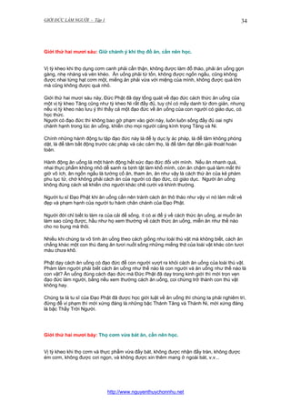 GIỚI ĐỨC LÀM NGƯỜI - Tập 1

34

Giới thứ hai mươi sáu: Giữ chánh ý khi thọ đồ ăn, cần nên học.
Vị tỳ kheo khi thọ dụng cơm canh phải cẩn thận, không được làm đổ tháo, phải ăn uống gọn
gàng, nhẹ nhàng và vén khéo. Ăn uống phải từ tốn, không được ngốn ngấu, cũng không
được nhai từng hạt cơm một, miếng ăn phải vừa với miệng của mình, không được quá lớn
mà cũng không được quá nhỏ.
Giới thứ hai mươi sáu này, Đức Phật đã dạy tổng quát về đạo đức cách thức ăn uống của
một vị tỳ kheo Tăng cũng như tỳ kheo Ni rất đầy đủ, tuy chỉ có mấy danh từ đơn giản, nhưng
nếu vị tỳ kheo nào lưu ý thì thấy cả một đạo đức về ăn uống của con người có giáo dục, có
học thức.
Người có đạo đức thì không bao gờ phạm vào giới này, luôn luôn sống đầy đủ oai nghi
chánh hạnh trong lúc ăn uống, khiến cho mọi người càng kính trọng Tăng và Ni.
Chính những hành động tu tập đạo đức này là để ly dục ly ác pháp, là để tâm không phóng
dật, là để tâm bất động trước các pháp và các cảm thọ, là để tâm đạt đến giải thoát hoàn
toàn.
Hành động ăn uống là một hành động hết sức đạo đức đối với mình. Nếu ăn nhanh quá,
nhai thực phẩm không nhỏ dễ sanh ra bịnh tật làm khổ mình, còn ăn chậm quá làm mất thì
giờ vô ích, ăn ngốn ngấu là tướng cố ăn, tham ăn, ăn như vậy là cách thứ ăn của kẻ phàm
phu tục tử, chớ không phải cách ăn của người có đạo đức, có giáo dục. Người ăn uống
không đúng cách sẽ khiến cho người khác chê cười và khinh thường.
Người tu sĩ Đạo Phật khi ăn uống cần nên tránh cách ăn thô tháo như vậy vì nó làm mất vẻ
đẹp và phạm hạnh của người tu hành chân chánh của Đạo Phật.
Người đời chỉ biết lo làm ra của cải để sống, ít có ai để ý về cách thức ăn uống, ai muốn ăn
làm sao cũng được, hầu như họ xem thường về cách thức ăn uống, miễn ăn như thế nào
cho no bụng mà thôi.
Nhiều khi chúng ta vô tình ăn uống theo cách giống như loài thú vật mà không biết, cách ăn
chẳng khác một con thú đang ăn tươi nuốt sống những miếng thịt của loài vật khác còn tươi
máu chưa khô.
Phật dạy cách ăn uống có đạo đức để con người vượt ra khỏi cách ăn uống của loài thú vật.
Phàm làm người phải biết cách ăn uống như thế nào là con người và ăn uống như thế nào là
con vật? Ăn uống đúng cách đạo đức mà Đức Phật đã dạy trong kinh giới thì mới trọn vẹn
đạo đức làm người, bằng nếu xem thường cách ăn uống, coi chừng trở thành con thú vật
không hay.
Chúng ta là tu sĩ của Đạo Phật đã được học giới luật về ăn uống thì chúng ta phải nghiêm trì,
đừng để vi phạm thì mới xứng đáng là những bậc Thánh Tăng và Thánh Ni, mới xứng đáng
là bậc Thầy Trời Người.

Giới thứ hai mươi bảy: Thọ cơm vừa bát ăn, cần nên học.
Vị tỳ kheo khi thọ cơm và thực phẩm vừa đầy bát, không được nhận đầy tràn, không được
ém cơm, không được cơi ngọn, và không được xin thêm mang ở ngoài bát, v.v...

http://www.nguyenthuychonnhu.net

 