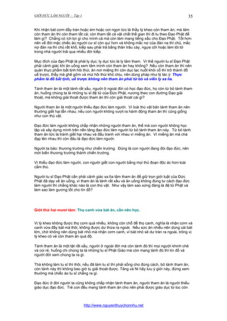 GIỚI ĐỨC LÀM NGƯỜI - Tập 1

35

Khi nhận bát cơm đầy tràn hoặc ém hoặc cơi ngọn tức là thầy tỳ kheo còn tham ăn; mà tâm
còn tham ăn thì còn tham tất cả; còn tham tất cả vật chất thế gian thì đi tu theo Đạo Phật để
làm gì? Chẳng có ích lợi gì cho mình cả mà còn làm mang tiếng xấu cho Đạo Phật. Tốt hơn
nên về đời mặc chiếc áo người cư sĩ còn quí hơn và không mắc nợ của đàn na thí chủ, mắc
nợ đàn na thí chủ rất khổ, kiếp sau phải trả bằng thân trâu cày, ngựa cỡi hoặc làm tôi tớ
trong nhà người trải qua nhiều đời kiếp.
Mục đích của đạo Phật là phải ly dục; ly dục tức là ly tâm tham. Vì thế người tu sĩ Đạo Phật
phải cảnh giác khi ăn uống xem tâm mình còn tham ăn hay không? Nếu còn tham ăn thì nên
quán thực phẩm bất tịnh hôi thúi, ăn nơi miệng thì còn dục lạc nuốt khỏi cổ thì trở thành đồ
uế trược, thấy mà ghê gớm và mùi hôi thúi khó chịu, nên dùng pháp như lý tác ý: Thực
phẩm là đồ bất tịnh, uế trược không nên tham ăn phải từ bỏ và viển ly xa lìa.
Tánh tham ăn là một tánh rất xấu, người ở ngoài đời có học đạo đức, họ còn từ bỏ tánh tham
ăn, huống chúng ta là những tu sĩ đệ tử của Đức Phật, nương theo con đường Đạo giải
thoát, mà không giải thoát được tham ăn thì còn giải thoát cái gì?
Người tham ăn là một người thiếu đạo đức làm người. Vì loài thú vật bản tánh tham ăn nên
thường giết hại lẫn nhau; nếu con người không vượt ra hành động tham ăn thì cũng giống
như con thú vật.
Đạo đức làm người không chấp nhận những người tham ăn, thế mà con người không học
tập và xây dựng mình trên nền tảng đạo đức làm người từ bỏ tánh tham ăn này. Từ bỏ tánh
tham ăn tức là tránh giết hại nhau và đấu tranh với nhau vì miếng ăn. Vì miếng ăn mà chà
đạp lên nhau thì còn đâu là đạo đức làm người.
Người ta bảo: thương trường như chiến trường. Đúng là con người đang đói đạo đức, nên
mới biến thương trường thành chiến trường.
Vì thiếu đạo đức làm người, con người giết con người bằng mọi thủ đoạn độc ác hơn loài
cầm thú.
Người tu sĩ Đạo Phật cần phải cảnh giác xa lìa tâm tham ăn để giữ trọn giới luật của Đức
Phật đã dạy về ăn uống, vì tham ăn là tánh rất xấu và ăn uống không đúng tư cách đạo đức
làm người thì chẳng khác nào là con thú vật. Như vậy làm sao xứng đáng là đệ tử Phật và
làm sao làm gương tốt cho tín đồ?

Giới thứ hai mươi tám: Thọ canh vừa bát ăn, cần nên học.
Vị tỳ kheo không được thọ cơm quá nhiều, không còn chỗ để thọ canh, nghĩa là nhận cơm và
canh vừa đầy bát mà thôi, không được dư thừa ra ngoài. Nếu sức ăn nhiều nên dùng cái bát
lớn, chớ không nên dùng bát nhỏ mà nhận cơm canh, vì bát nhỏ sẽ dư tràn ra ngoài, trông vị
tỳ kheo có vẻ còn tham ăn quá độ.
Tánh tham ăn là một tật rất xấu, người ở ngoài đời mà còn tánh đó thì mọi người khinh chê
và coi rẻ, huống chi chúng ta là những tu sĩ Phật Giáo mà còn mang tánh đó thì tín đồ và
người đời xem chúng ta ra gì.
Thà không làm tu sĩ thì thôi, nếu đã làm tu sĩ thì phải sống cho đúng cách, bỏ tánh tham ăn,
còn tánh này thì không bao giờ tu giải thoát được. Tăng và Ni hãy lưu ý giới này, đừng xem
thường mà chiếc áo tu sĩ chẳng ra gì.
Đạo đức ở đời người ta cũng không chấp nhận tánh tham ăn, người tham ăn là người thiếu
giáo dục đạo đức. Trẻ con đều mang tánh tham ăn cho nên phải được giáo dục từ lúc còn

http://www.nguyenthuychonnhu.net

 