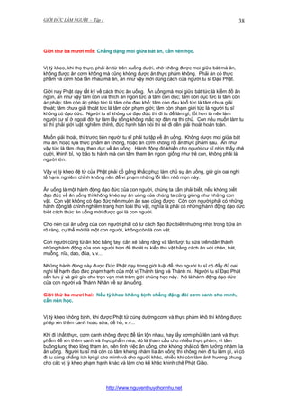 GIỚI ĐỨC LÀM NGƯỜI - Tập 1

38

Giới thư ba mươi mốt: Chẳng đặng moi giữa bát ăn, cần nên học.
Vị tỳ kheo, khi thọ thực, phải ăn từ trên xuống dưới, chớ không được moi giữa bát mà ăn,
không được ăn cơm không mà cũng không được ăn thực phẩm không. Phải ăn có thực
phẩm và cơm hòa lẫn nhau mà ăn, ăn như vậy mới đúng cách của người tu sĩ Đạo Phật.
Giới này Phật dạy rất kỹ về cách thức ăn uống. Ăn uống mà moi giữa bát tức là kiếm đồ ăn
ngon, ăn như vậy tâm còn ưa thích ăn ngon tức là tâm còn dục; tâm còn dục tức là tâm còn
ác pháp; tâm còn ác pháp tức là tâm còn đau khổ; tâm còn đau khổ tức là tâm chưa giải
thoát; tâm chưa giải thoát tức là tâm còn phạm giới; tâm còn phạm giới tức là người tu sĩ
không có đạo đức. Người tu sĩ không có đạo đức thì đi tu để làm gì, tốt hơn là nên làm
người cư sĩ ở ngoài đời tự làm lấy sống không mắc nợ đàn na thí chủ. Còn nếu muốn làm tu
sĩ thì phải giới luật nghiêm chỉnh, đức hạnh hẳn hòi thì sẽ đi đến giải thoát hoàn toàn.
Muốn giải thoát, thì trước tiên người tu sĩ phải tu tập về ăn uống. Không được moi giữa bát
mà ăn, hoặc lựa thực phẩm ăn không, hoặc ăn cơm không rồi ăn thực phẩm sau. Ăn như
vậy tức là tâm chạy theo dục về ăn uống. Hành động đó khiến cho người cư sĩ nhìn thấy chê
cười, khinh bỉ, họ bảo tu hành mà còn tâm tham ăn ngon, giống như trẻ con, không phải là
người lớn.
Vậy vị tỳ kheo đệ tử của Phật phải cố gắng khắc phục làm chủ sự ăn uống, giữ gìn oai nghi
tế hạnh nghiêm chỉnh không nên để vi phạm những lỗi lầm nhỏ mọn này.
Ăn uống là một hành động đạo đức của con người, chúng ta cần phải biết, nếu không biết
đạo đức về ăn uống thì không khéo sự ăn uống của chúng ta cũng giống như những con
vật. Con vật không có đạo đức nên muốn ăn sao cũng được. Còn con người phải có những
hành động tề chỉnh nghiêm trang hơn loài thú vật, nghĩa là phải có những hành động đạo đức
biết cách thức ăn uống mới được gọi là con người.
Cho nên cái ăn uống của con người phải có tư cách đạo đức biết nhường nhịn trong bữa ăn
rõ ràng, cụ thể mới là một con người, không còn là con vật.
Con người cũng từ ăn bóc bằng tay, cắn xé bằng răng và lần lượt tu sửa biến dần thành
những hành động của con người hơn để thoát ra kiếp thú vật bằng cách ăn với chén, bát,
muỗng, nĩa, dao, đũa, v.v...
Những hành động này được Đức Phật dạy trong giới luật để cho người tu sĩ có đầy đủ oai
nghi tế hạnh đạo đức phạm hạnh của một vị Thánh tăng và Thánh ni. Người tu sĩ Đạo Phật
cần lưu ý và giữ gìn cho trọn vẹn một trăm giới chúng học này. Nó là hành động đạo đức
của con người và Thánh Nhân về sự ăn uống.
Giới thứ ba mươi hai: Nếu tỳ kheo không bịnh chẳng đặng đòi cơm canh cho mình,
cần nên học.
Vị tỳ kheo không bịnh, khi được Phật tử cúng dường cơm và thực phẩm khô thì không được
phép xin thêm canh hoặc sữa, đề hồ, v.v...
Khi đi khất thực, cơm canh không được để lẫn lộn nhau, hay lấy cơm phủ lên canh và thực
phẩm để xin thêm canh và thực phẩm nữa, đó là tham cầu cho nhiều thực phẩm, vì tâm
buông lung theo lòng tham ăn, nên tính việc ăn uống, chớ không phải có tâm tưởng nhàm lìa
ăn uống. Người tu sĩ mà còn có tâm không nhàm lìa ăn uống thì không nên đi tu làm gì, vì có
đi tu cũng chẳng ích lợi gì cho mình và cho người khác, nhiều khi còn làm ảnh hưởng chung
cho các vị tỳ kheo phạm hạnh khác và làm cho kẻ khác khinh chê Phật Giáo.

http://www.nguyenthuychonnhu.net

 