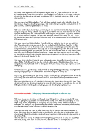 GIỚI ĐỨC LÀM NGƯỜI - Tập 1

41

thịt chúng sanh là làm đau khổ chúng sanh, là gieo nhân ác. Thực phẩm nào ăn vào mà
không làm đau khổ thân dù ngon hay dở, dù bổ hay không bổ đều ăn cả, còn thực phẩm nào
có ngon bổ đến đâu mà ăn vào sanh bịnh tật đau khổ thì nhất định không ăn. Đó là trí tuệ
của người tu sĩ.
Cho nên người tu sĩ đệ tử của Đức Phật, luôn luôn phải giữ chánh niệm hiện tiền, đừng để
tâm tán loạn chạy theo ăn uống ngon ngọt. Một khi ăn những thực phẩm nuốt vào khỏi cổ thì
phải xem như nuốt những đồ bất tịnh, uế trược.
Vị tỳ kheo khi thọ thực phải tư duy: Ăn cơm đây do con người làm ra rất khó nhọc và nặng nề
bằng cả công sức. Trong bát cơm này, người ta phải đổ mồ hôi quá nhiều mới có; tính ra mỗi
hạt cơm là mỗi hạt mồ hôi. Cơm này làm ra được rất gian nan, cực khổ. Vậy khi ta nuốt khỏi
cổ rồi, nó trở thành đồ bất tịnh. Trãi qua cách đêm biến thành đồ nhơ nhớp, hôi thúi. Trước
kia khi mới làm ra nó là đồ ngon ngọt thơm tho, thấy nó là bắt thèm muốn ăn, còn bây giờ thì
không muốn nhìn.
Vị tỳ kheo người tu sĩ đệ tử của Đức Phật cần phải suy nghĩ như vậy và còn suy nghĩ hơn
nữa: Nếu ta tham ăn uống sau này sẽ đọa vào ba đường khổ: Địa Ngục, Ngạ Quỷ và Súc
Sanh. Suy tư như vậy từ đó tâm ta sanh ra nhàm chán và xa lìa ngũ dục lạc thế gian, chớ
đừng theo miệng lưỡi của Thiền Đông Độ: Đói ăn khát uống mệt ngủ liền. Đó là lời nói để
che đậy hành động phạm giới, phá giới, phi đạo đức và tự dối tâm mình để chạy theo dục thế
gian, mà cứ ngỡ rằng mình đã là tự tại vô ngại. Không ngờ đã bị ngũ dục lạc xỏ mũi mà vì
sợ người khác chê cười, nên túng thế phải dùng những lời nói che đậy lòng tham đắm nhiểm
của mình và cũng để lừa đảo tín đồ.
Vị tỳ kheo đệ tử của Đức Phật phải sáng suốt và cảnh giác, đừng để những ngôn ngữ của
các vị Tổ Sư Thiền Đông Độ tự lừa đảo mình, lừa đảo người. Đã có biết bao nhiêu người
dùng câu nói này, tự lừa dối mình và dối người, chỉ huênh hoang trong ngôn ngữ mà tu hành
chẳng ra gì.
Với tâm của quí vị, giải thoát quí vị đều biết rất rõ ràng và không giải thoát quí vị cũng biết rất
rõ đừng dùng ngôn ngữ vô sở đắc tự lừa dối mình dối người thì không tốt.
Vậy từ đây, giới luật này (100 giới chúng học) quí vị cần phải giữ gìn nghiêm chỉnh, để tìm lấy
con đường giải thoát chân thật nơi tâm của quí vị, đó là đạo đức không làm khổ mình khổ
người.
Một trăm giới chúng học là một trăm hành động đạo đức không riêng cho các vị tỳ kheo Tăng
và tỳ kheo Ni mà cho tất cả mọi người; ai ai cũng cần phải học tập và trau dồi đạo đức này để
không làm khổ mình khổ người và hưởng được một đời sống hạnh phúc an vui.

Giới thứ ba mươi sáu: Chẳng đặng vắt cơm lớn miếng để ăn, cần nên học.
Vị tỳ kheo không nên ăn miếng cơm to quá, cũng không nên ăn miếng cơm quá nhỏ, cũng
đừng ăn giống như người dâm nữ, mỗi lần ăn hai ba hột cơm. Phải ăn vừa miệng, ăn phải
chậm chạp, từ tốn, nhẹ nhàng, ăn phải giống như con tượng vương ở trên núi tuyết, ăn
miếng kia vào miệng rồi, lấy vòi tém miếng sau để sẵn, cơm trước nuốùt xong và tiếp miếng
cơm sau vào miệng cứ thế tuần tự cho đến khi ăn xong bữa.
Trên đây, Đức Phật dạy cách ăn uống rất rõ ràng đầy đủ oai nghi đức hạnh của một vị tỳ
kheo. Cách thức ăn như vậy không thể bị ai chê được, kẻ phàm phu tục tử ăn nhiều cách,
nhưng ta xét thấy không có cách nào ăn uống oai nghi tề chỉnh bằng cách ăn của người tu sĩ
đệ tử Đức Phật.
Thế mà, vị tỳ kheo không để ý hoặc xem thường lời dạy giới luật về ăn uống của Đức Phật
đến đổi đi, đứng ,nằm, ngồi, ăn uống, nói nín,? đều thô lổ như kẻ phàm phu tục tử.

http://www.nguyenthuychonnhu.net

 